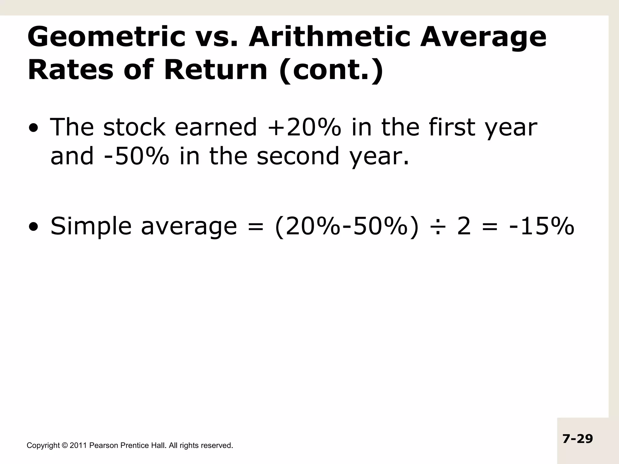 Geometric vs. Arithmetic Average
Rates of Return (cont.)

• The stock earned +20% in the first year
  and -50% in the second year.

• Simple average = (20%-50%) ÷ 2 = -15%




Copyright © 2011 Pearson Prentice Hall. All rights reserved.
                                                               7-29
 