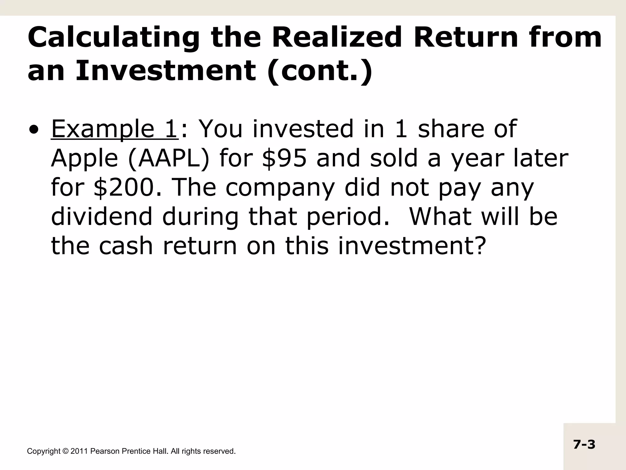 Calculating the Realized Return from
an Investment (cont.)

• Example 1: You invested in 1 share of
  Apple (AAPL) for $95 and sold a year later
  for $200. The company did not pay any
  dividend during that period. What will be
  the cash return on this investment?




Copyright © 2011 Pearson Prentice Hall. All rights reserved.
                                                               7-3
 