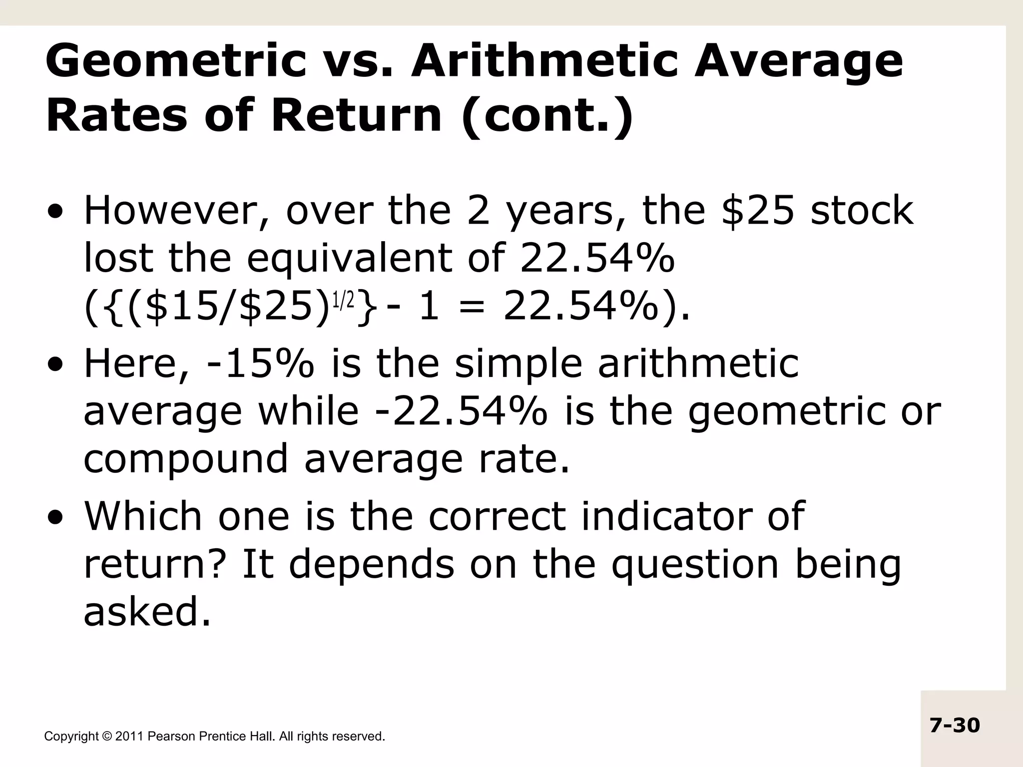 Geometric vs. Arithmetic Average
Rates of Return (cont.)

• However, over the 2 years, the $25 stock
  lost the equivalent of 22.54%
  ({($15/$25)1/2} - 1 = 22.54%).
• Here, -15% is the simple arithmetic
  average while -22.54% is the geometric or
  compound average rate.
• Which one is the correct indicator of
  return? It depends on the question being
  asked.

Copyright © 2011 Pearson Prentice Hall. All rights reserved.
                                                               7-30
 