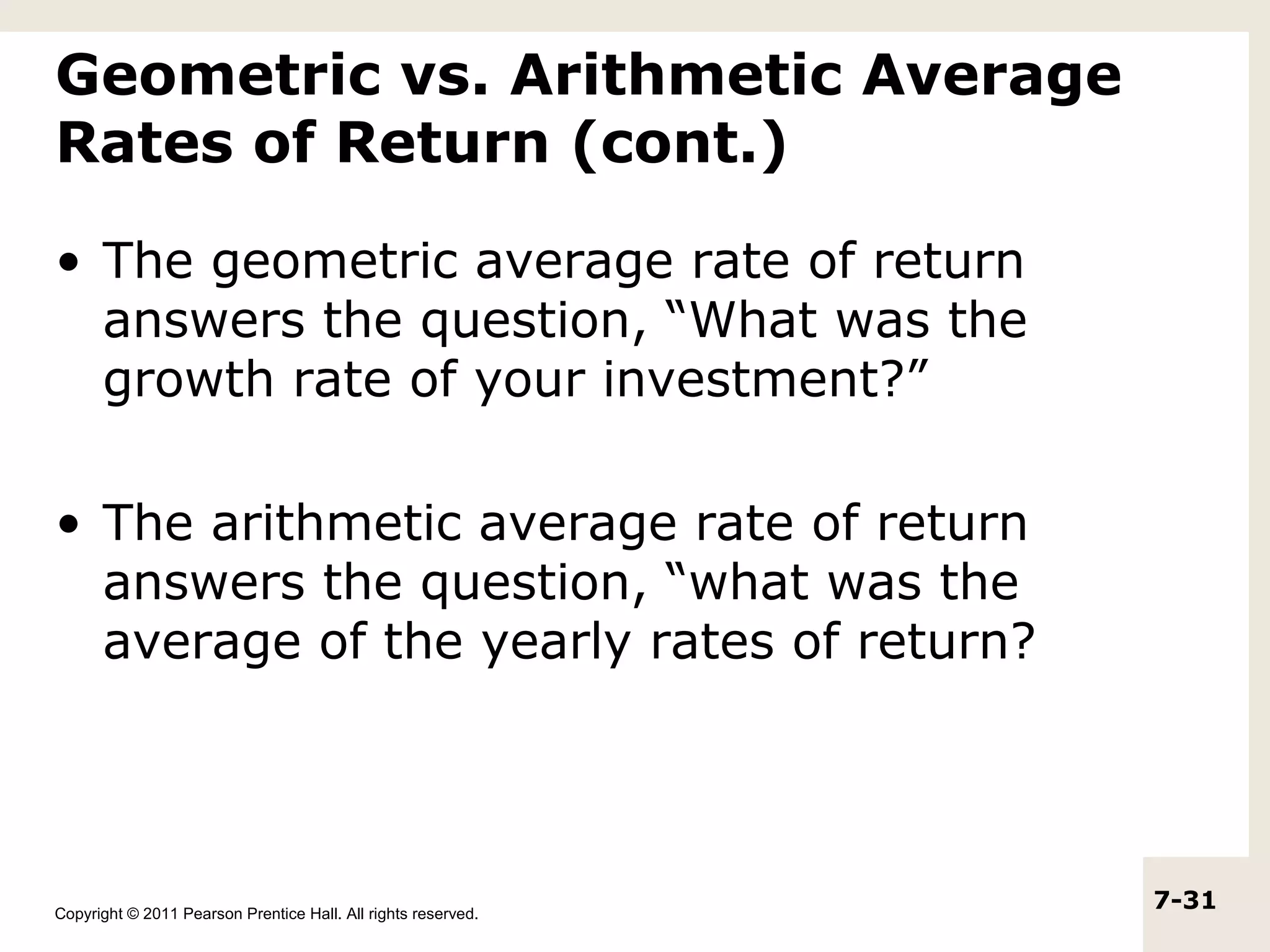 Geometric vs. Arithmetic Average
Rates of Return (cont.)

• The geometric average rate of return
  answers the question, “What was the
  growth rate of your investment?”

• The arithmetic average rate of return
  answers the question, “what was the
  average of the yearly rates of return?




Copyright © 2011 Pearson Prentice Hall. All rights reserved.
                                                               7-31
 