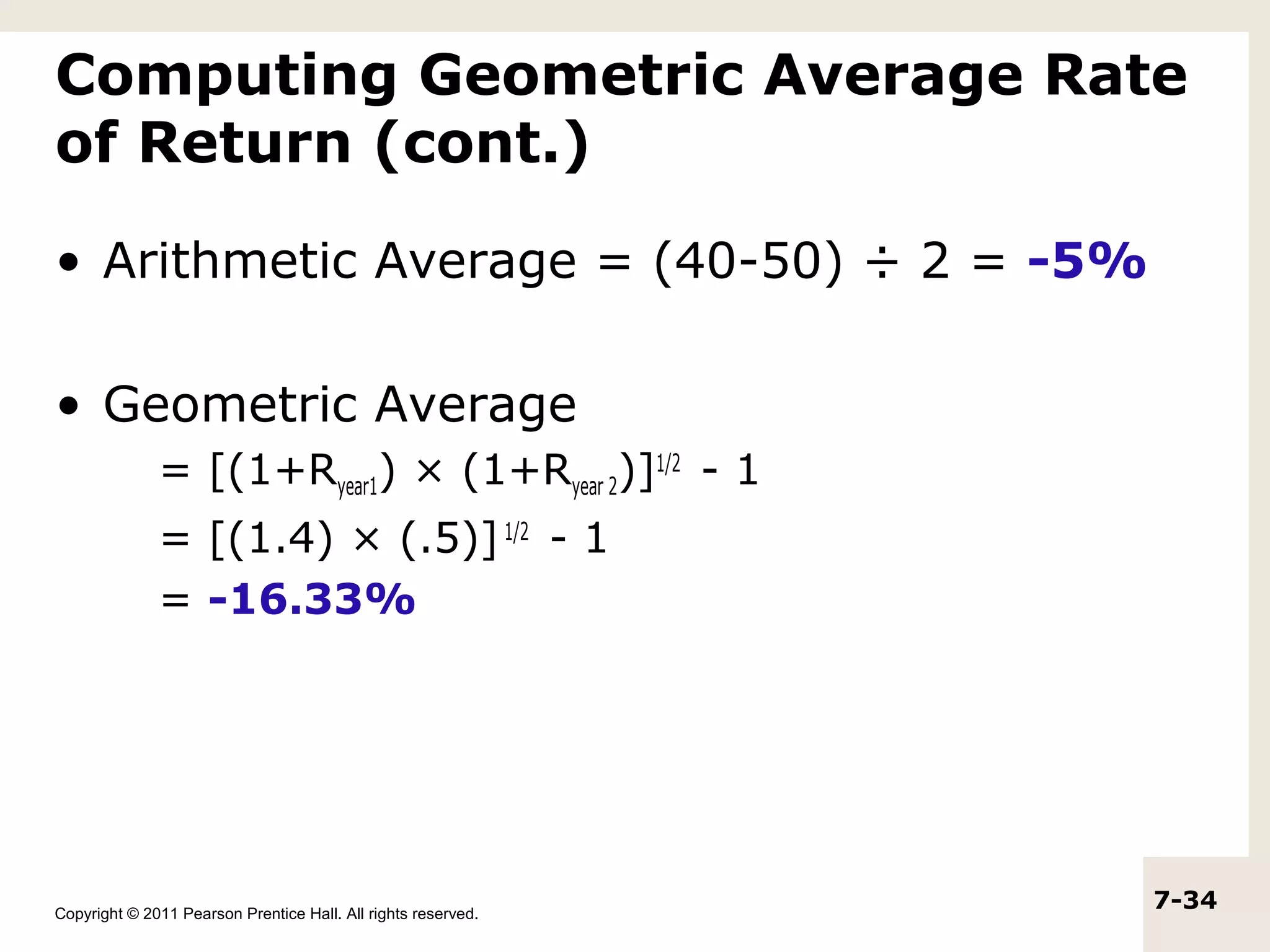 Computing Geometric Average Rate
of Return (cont.)

• Arithmetic Average = (40-50) ÷ 2 = -5%

• Geometric Average
              = [(1+Ryear1) × (1+Ryear 2)]1/2 - 1
              = [(1.4) × (.5)] 1/2 - 1
              = -16.33%




Copyright © 2011 Pearson Prentice Hall. All rights reserved.
                                                               7-34
 