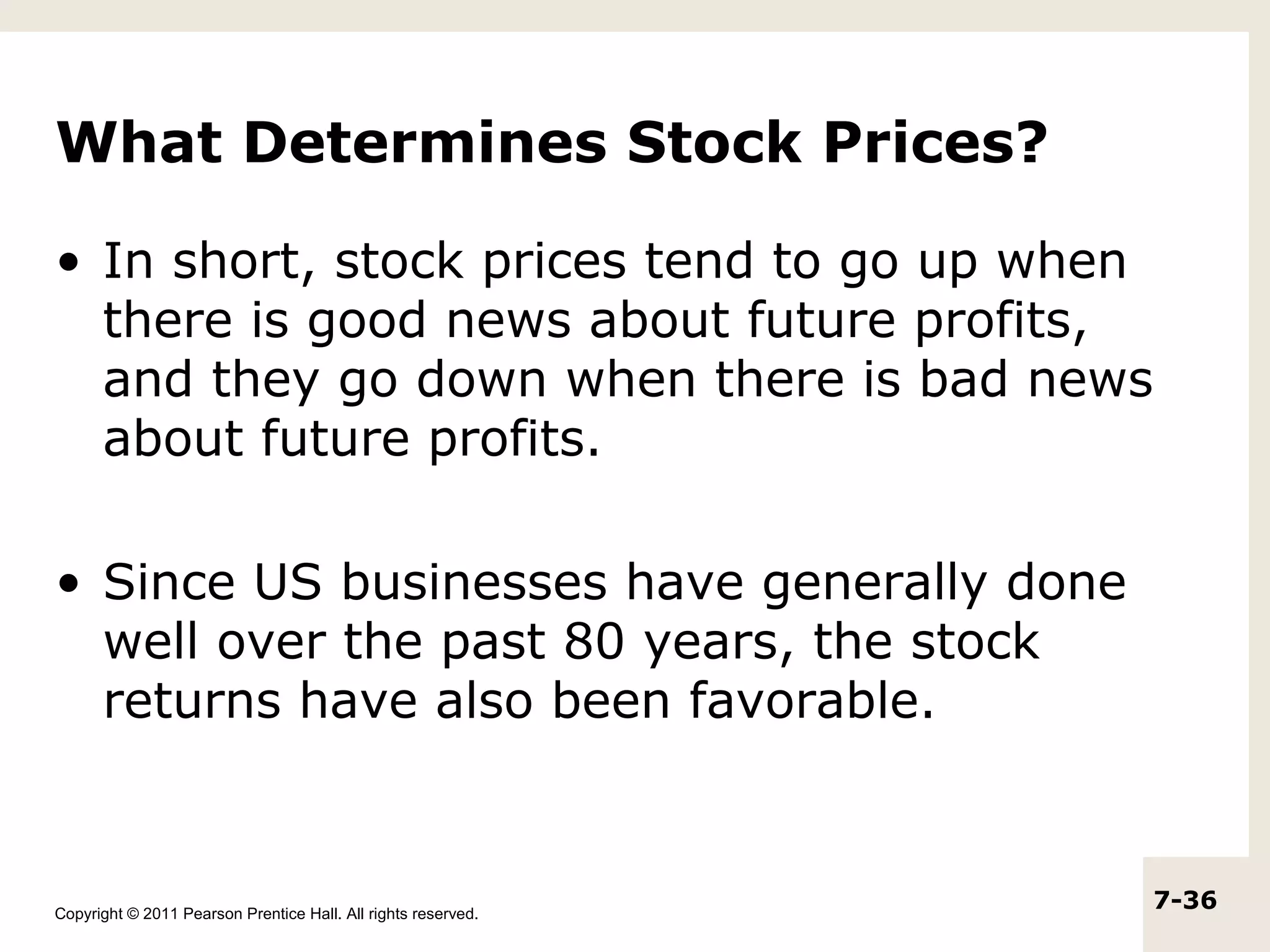 What Determines Stock Prices?

• In short, stock prices tend to go up when
  there is good news about future profits,
  and they go down when there is bad news
  about future profits.

• Since US businesses have generally done
  well over the past 80 years, the stock
  returns have also been favorable.



Copyright © 2011 Pearson Prentice Hall. All rights reserved.
                                                               7-36
 
