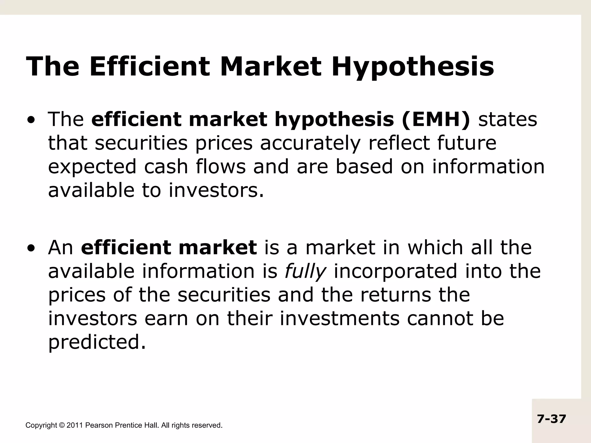The Efficient Market Hypothesis
• The efficient market hypothesis (EMH) states
  that securities prices accurately reflect future
  expected cash flows and are based on information
  available to investors.

• An efficient market is a market in which all the
  available information is fully incorporated into the
  prices of the securities and the returns the
  investors earn on their investments cannot be
  predicted.



Copyright © 2011 Pearson Prentice Hall. All rights reserved.
                                                               7-37
 