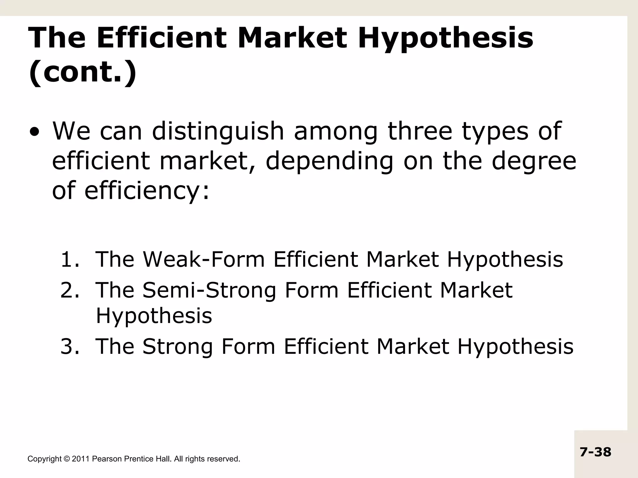 The Efficient Market Hypothesis
(cont.)

• We can distinguish among three types of
  efficient market, depending on the degree
  of efficiency:

         1. The Weak-Form Efficient Market Hypothesis
         2. The Semi-Strong Form Efficient Market
            Hypothesis
         3. The Strong Form Efficient Market Hypothesis




Copyright © 2011 Pearson Prentice Hall. All rights reserved.
                                                               7-38
 