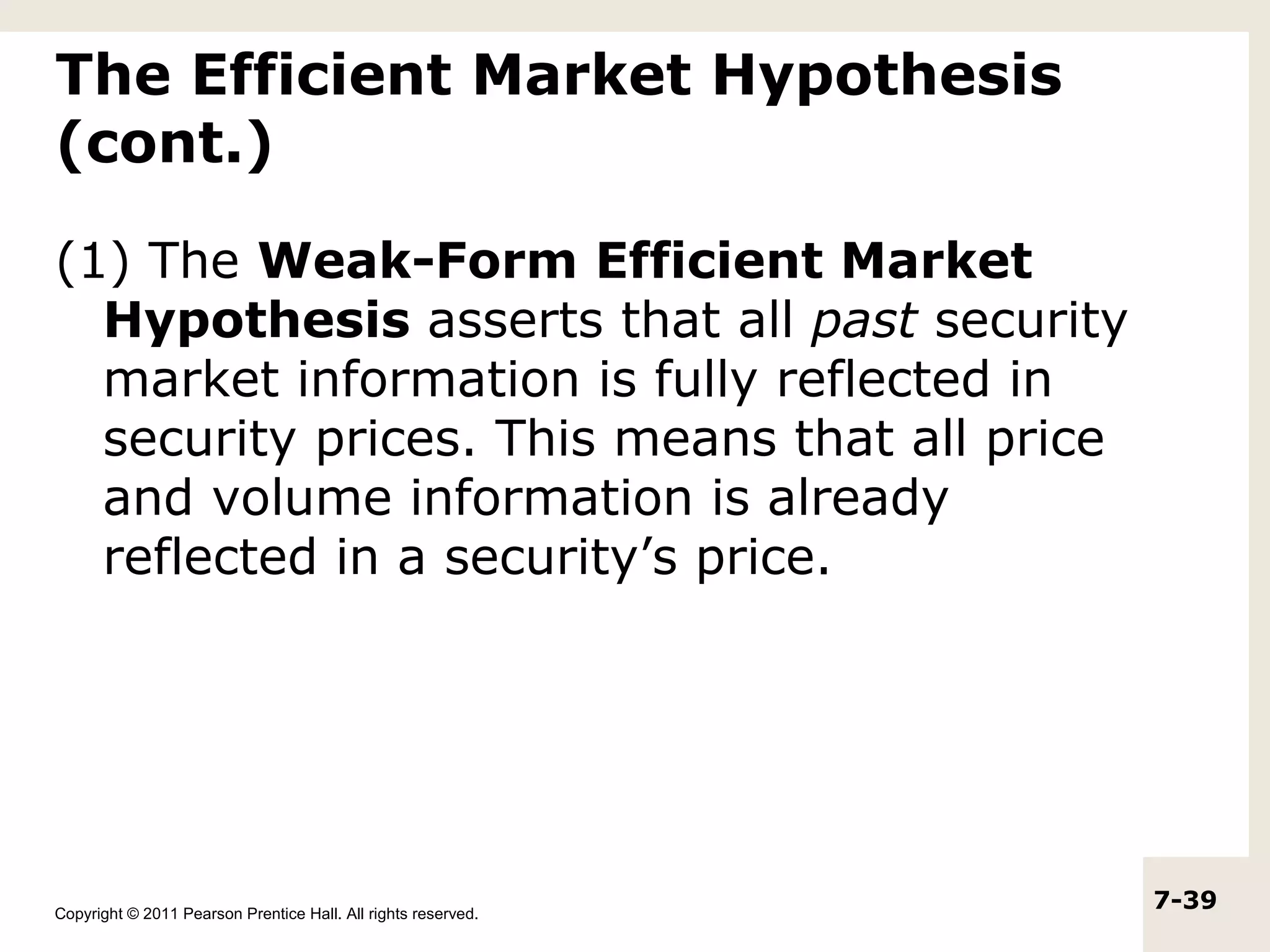 The Efficient Market Hypothesis
(cont.)

(1) The Weak-Form Efficient Market
  Hypothesis asserts that all past security
  market information is fully reflected in
  security prices. This means that all price
  and volume information is already
  reflected in a security’s price.




Copyright © 2011 Pearson Prentice Hall. All rights reserved.
                                                               7-39
 