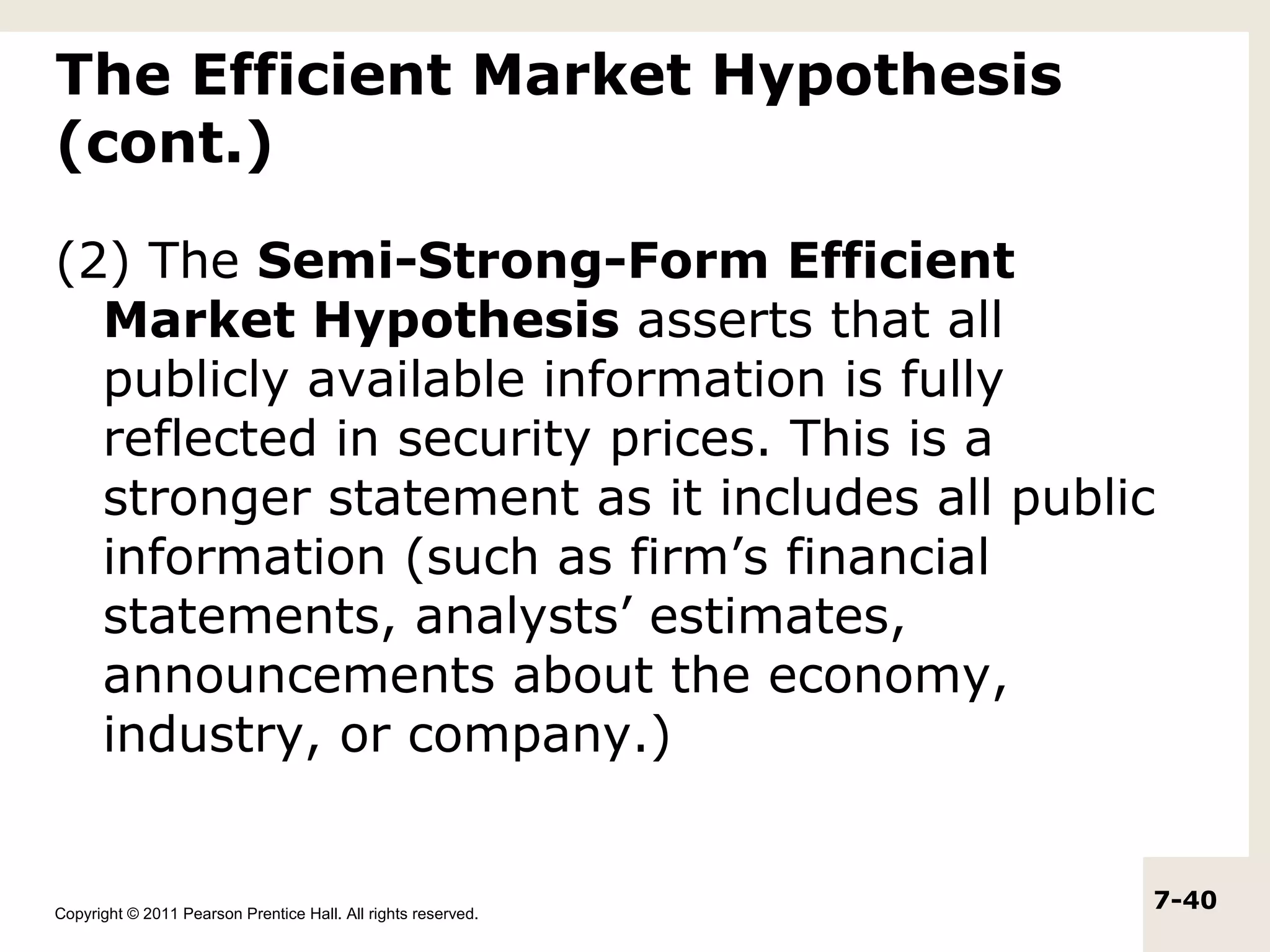 The Efficient Market Hypothesis
(cont.)

(2) The Semi-Strong-Form Efficient
  Market Hypothesis asserts that all
  publicly available information is fully
  reflected in security prices. This is a
  stronger statement as it includes all public
  information (such as firm’s financial
  statements, analysts’ estimates,
  announcements about the economy,
  industry, or company.)


Copyright © 2011 Pearson Prentice Hall. All rights reserved.
                                                               7-40
 