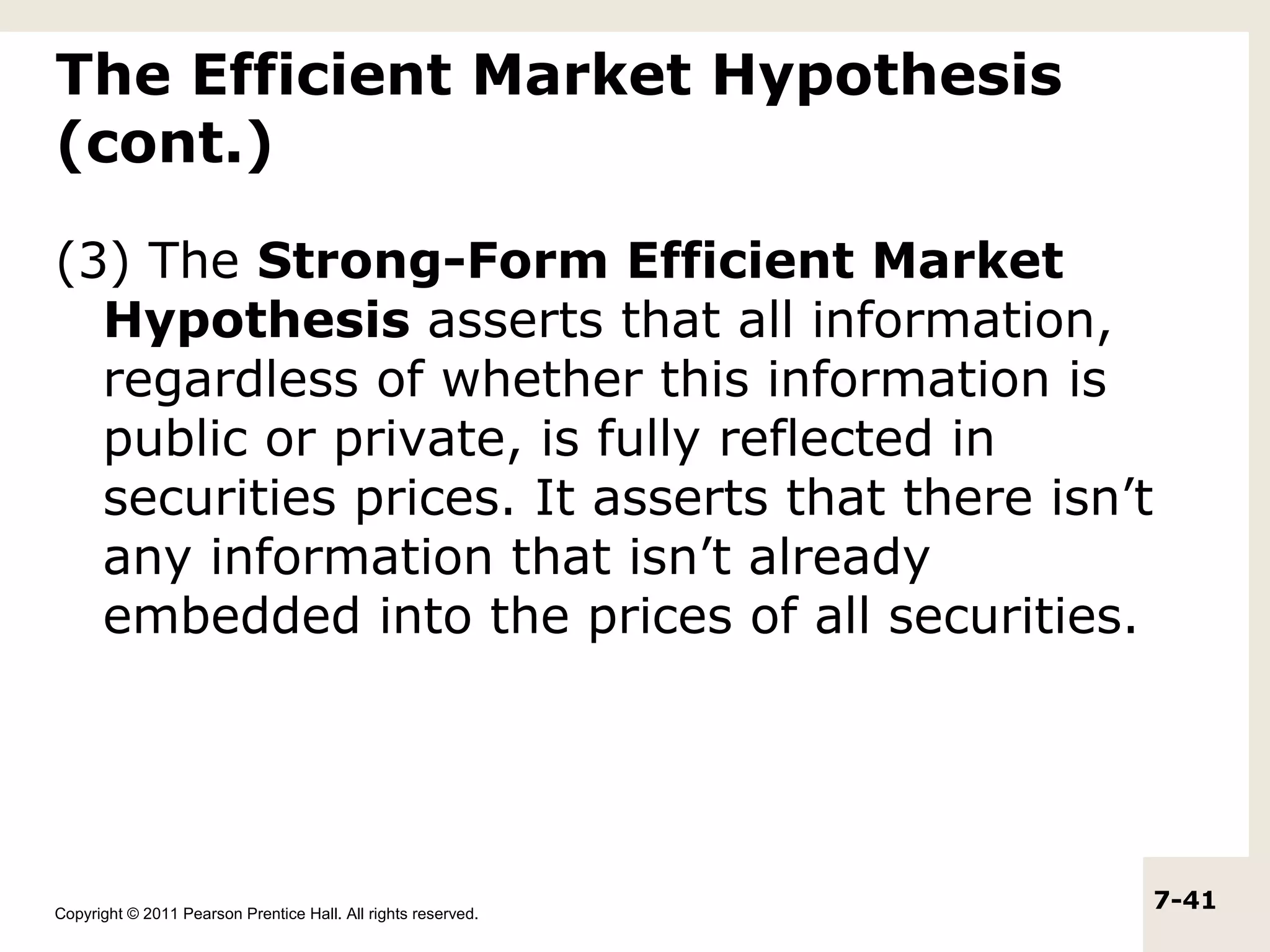 The Efficient Market Hypothesis
(cont.)

(3) The Strong-Form Efficient Market
  Hypothesis asserts that all information,
  regardless of whether this information is
  public or private, is fully reflected in
  securities prices. It asserts that there isn’t
  any information that isn’t already
  embedded into the prices of all securities.




Copyright © 2011 Pearson Prentice Hall. All rights reserved.
                                                               7-41
 