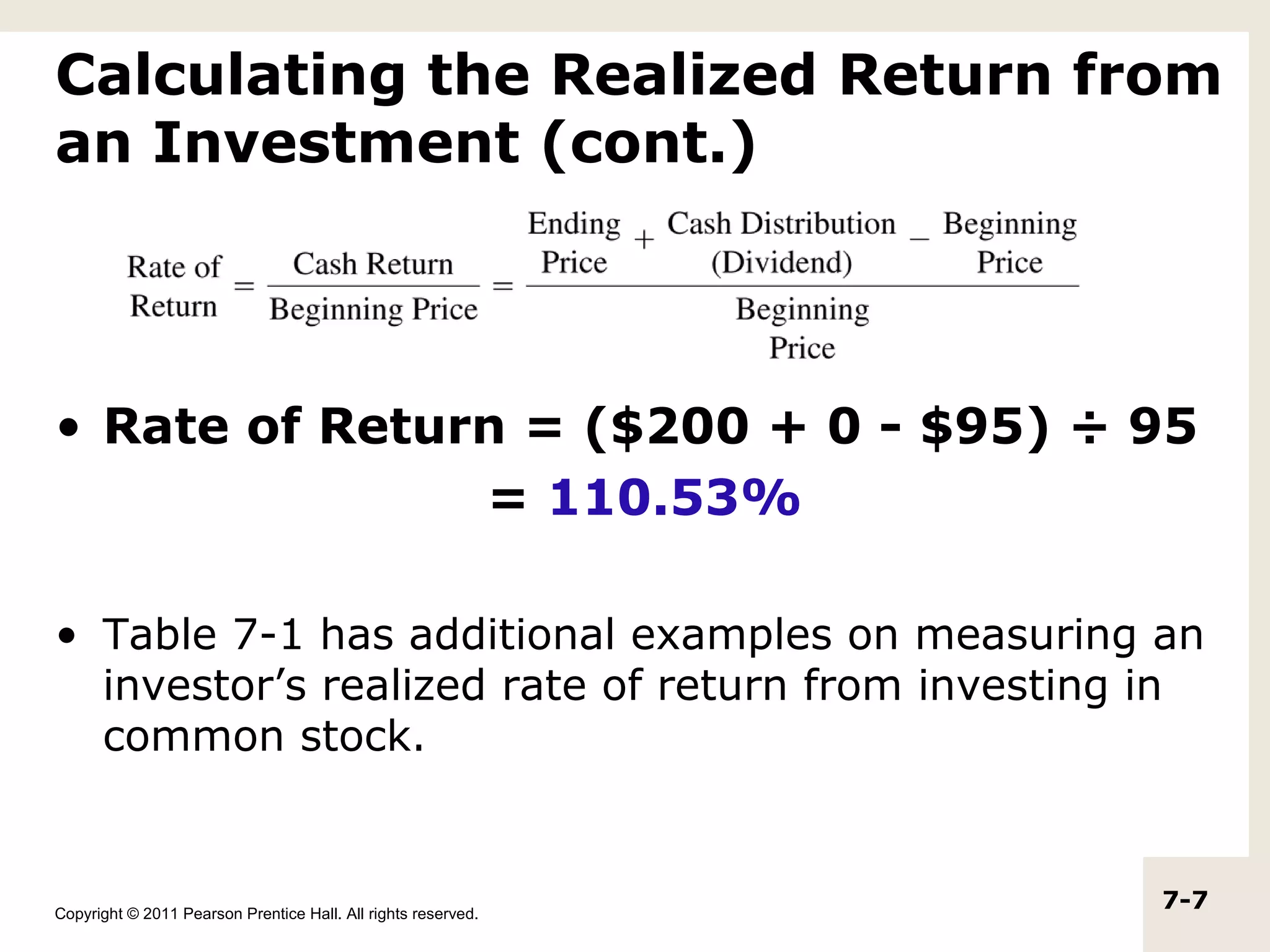 Calculating the Realized Return from
an Investment (cont.)



• Rate of Return = ($200 + 0 - $95) ÷ 95
               = 110.53%

• Table 7-1 has additional examples on measuring an
  investor’s realized rate of return from investing in
  common stock.


Copyright © 2011 Pearson Prentice Hall. All rights reserved.
                                                               7-7
 
