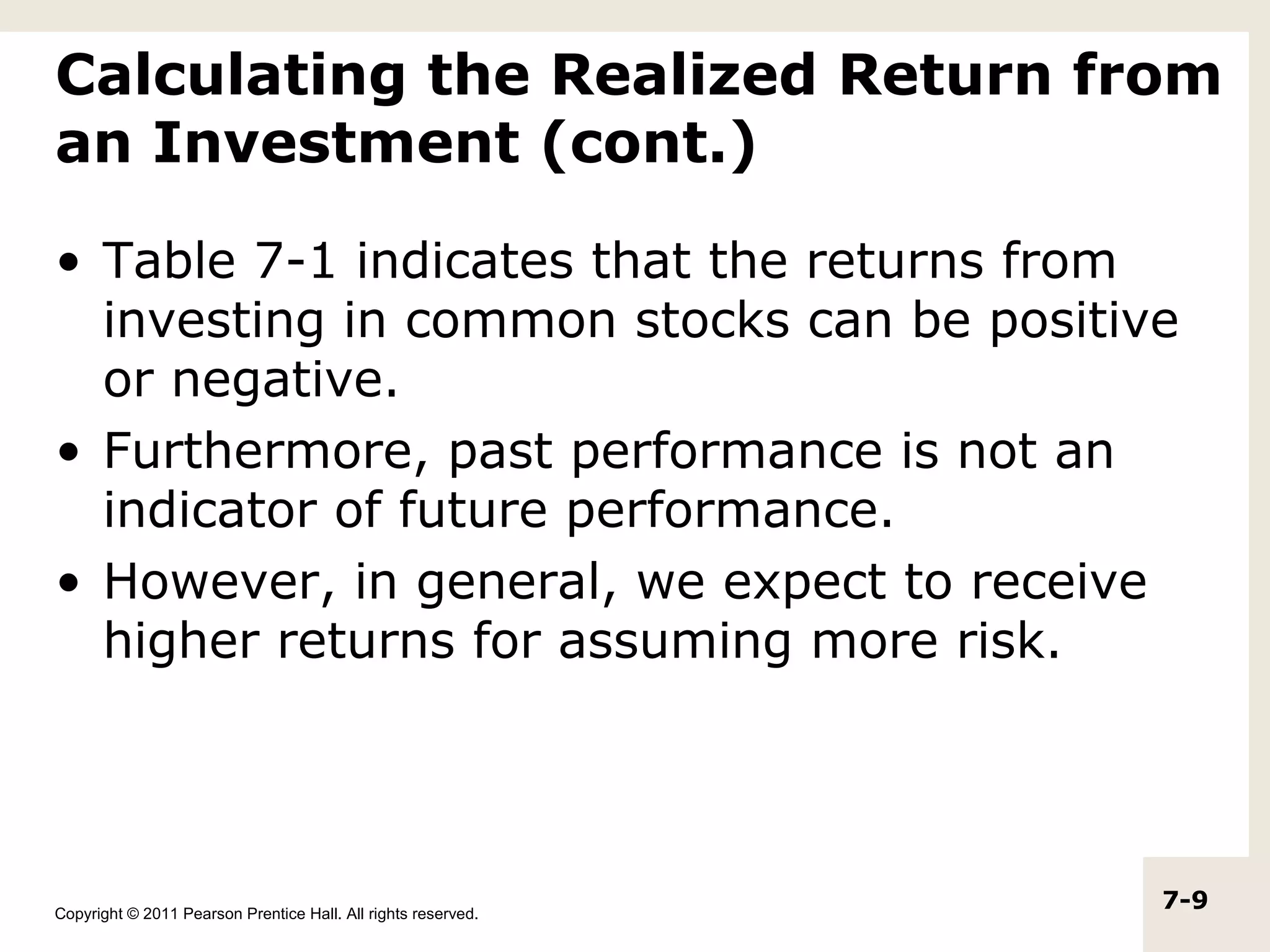 Calculating the Realized Return from
an Investment (cont.)

• Table 7-1 indicates that the returns from
  investing in common stocks can be positive
  or negative.
• Furthermore, past performance is not an
  indicator of future performance.
• However, in general, we expect to receive
  higher returns for assuming more risk.




Copyright © 2011 Pearson Prentice Hall. All rights reserved.
                                                               7-9
 