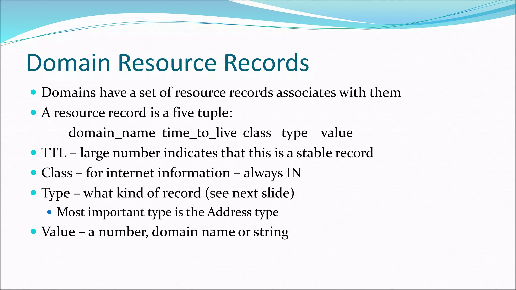 Domain Resource Records
 Domains have a set of resource records associates with them
 A resource record is a five tuple:
domain_name time_to_live class type value
 TTL – large number indicates that this is a stable record
 Class – for internet information – always IN
 Type – what kind of record (see next slide)
 Most important type is the Address type
 Value – a number, domain name or string
 