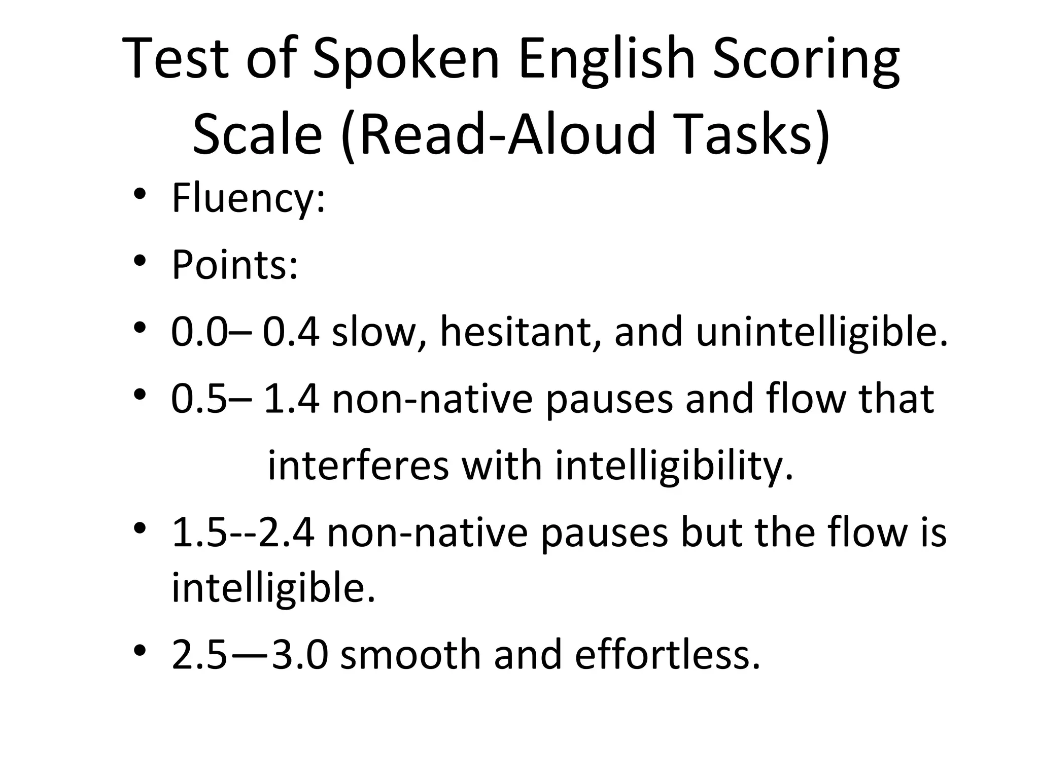 Test of Spoken English Scoring
Scale (Read-Aloud Tasks)
• Fluency:
• Points:
• 0.0– 0.4 slow, hesitant, and unintelligible.
• 0.5– 1.4 non-native pauses and flow that
interferes with intelligibility.
• 1.5--2.4 non-native pauses but the flow is
intelligible.
• 2.5—3.0 smooth and effortless.
 