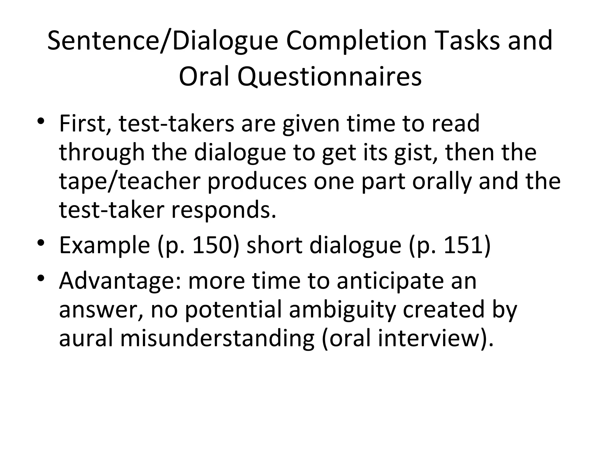 Sentence/Dialogue Completion Tasks and
Oral Questionnaires
• First, test-takers are given time to read
through the dialogue to get its gist, then the
tape/teacher produces one part orally and the
test-taker responds.
• Example (p. 150) short dialogue (p. 151)
• Advantage: more time to anticipate an
answer, no potential ambiguity created by
aural misunderstanding (oral interview).
 