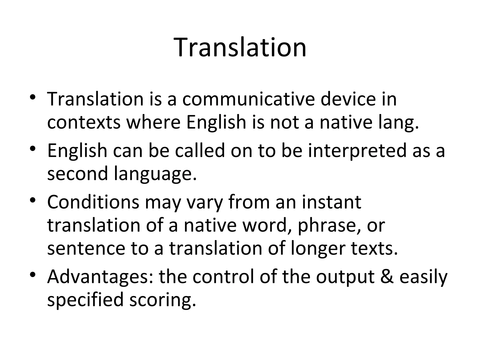 Translation
• Translation is a communicative device in
contexts where English is not a native lang.
• English can be called on to be interpreted as a
second language.
• Conditions may vary from an instant
translation of a native word, phrase, or
sentence to a translation of longer texts.
• Advantages: the control of the output & easily
specified scoring.
 