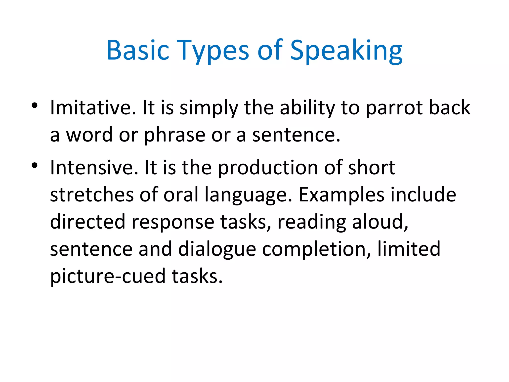 Basic Types of Speaking
• Imitative. It is simply the ability to parrot back
a word or phrase or a sentence.
• Intensive. It is the production of short
stretches of oral language. Examples include
directed response tasks, reading aloud,
sentence and dialogue completion, limited
picture-cued tasks.
 