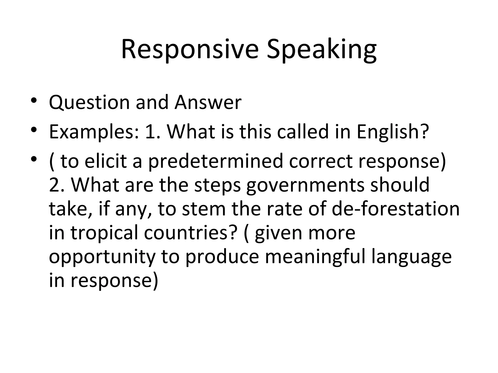 Responsive Speaking
• Question and Answer
• Examples: 1. What is this called in English?
• ( to elicit a predetermined correct response)
2. What are the steps governments should
take, if any, to stem the rate of de-forestation
in tropical countries? ( given more
opportunity to produce meaningful language
in response)
 