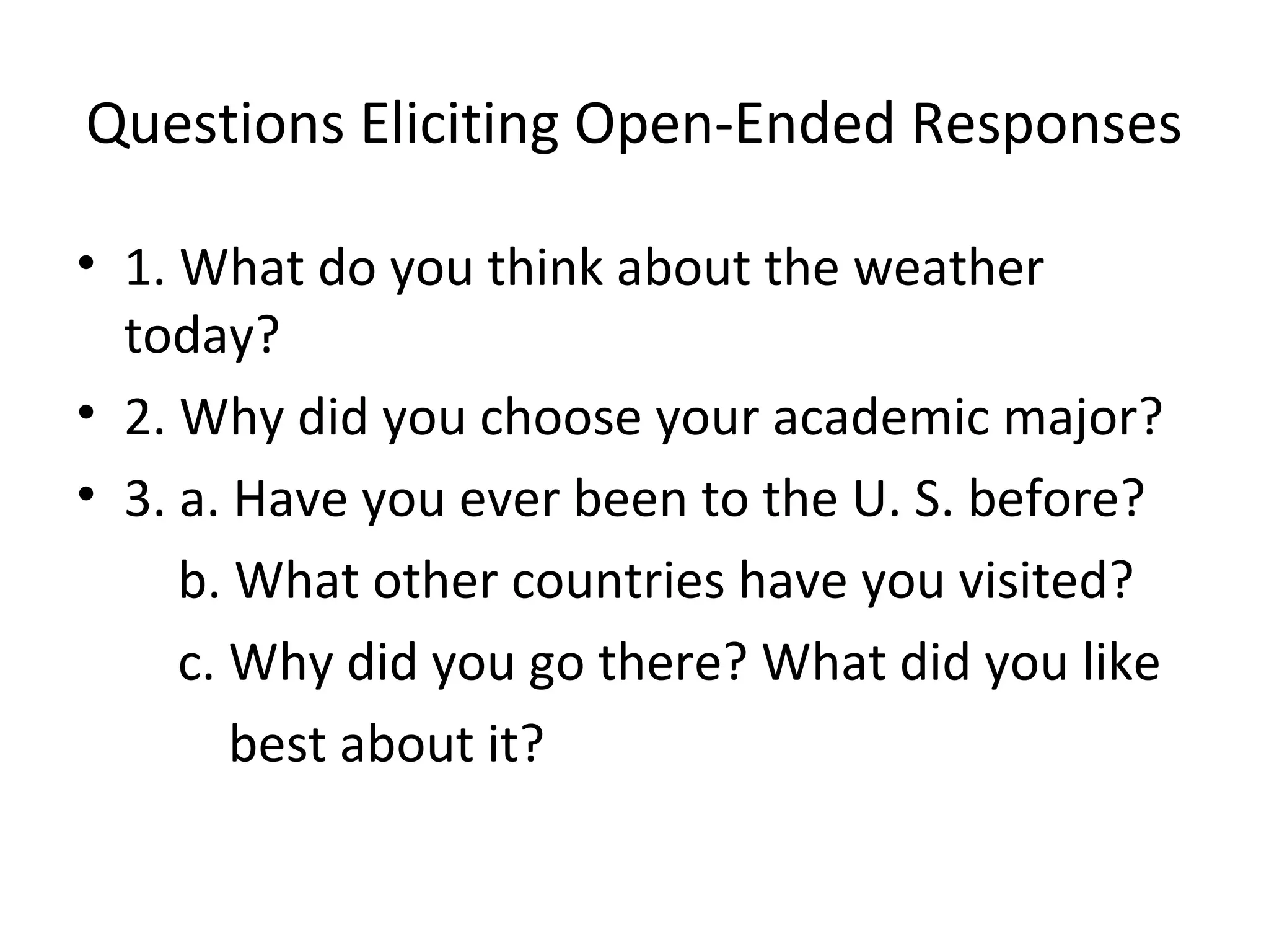 Questions Eliciting Open-Ended Responses
• 1. What do you think about the weather
today?
• 2. Why did you choose your academic major?
• 3. a. Have you ever been to the U. S. before?
b. What other countries have you visited?
c. Why did you go there? What did you like
best about it?
 