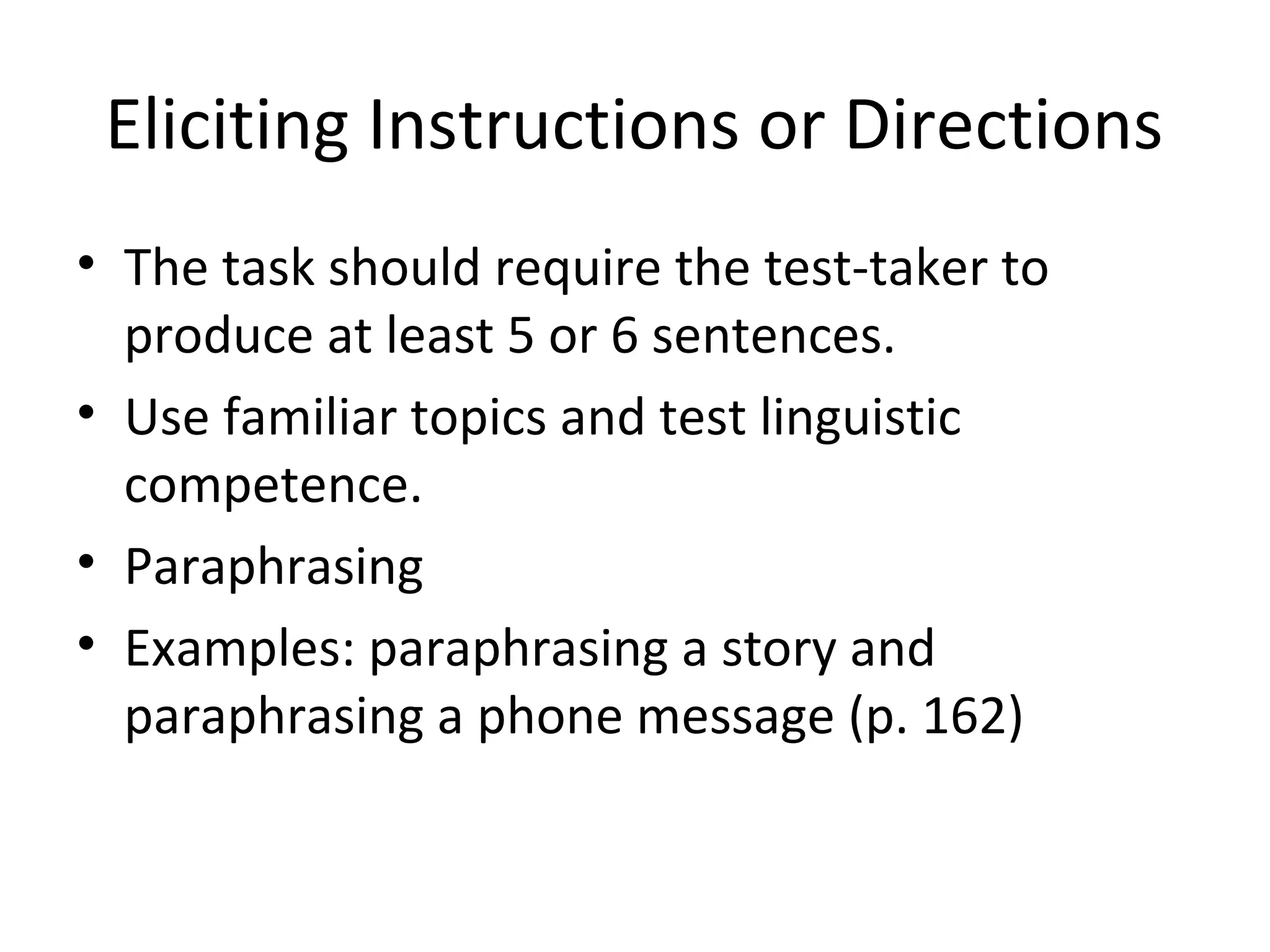 Eliciting Instructions or Directions
• The task should require the test-taker to
produce at least 5 or 6 sentences.
• Use familiar topics and test linguistic
competence.
• Paraphrasing
• Examples: paraphrasing a story and
paraphrasing a phone message (p. 162)
 