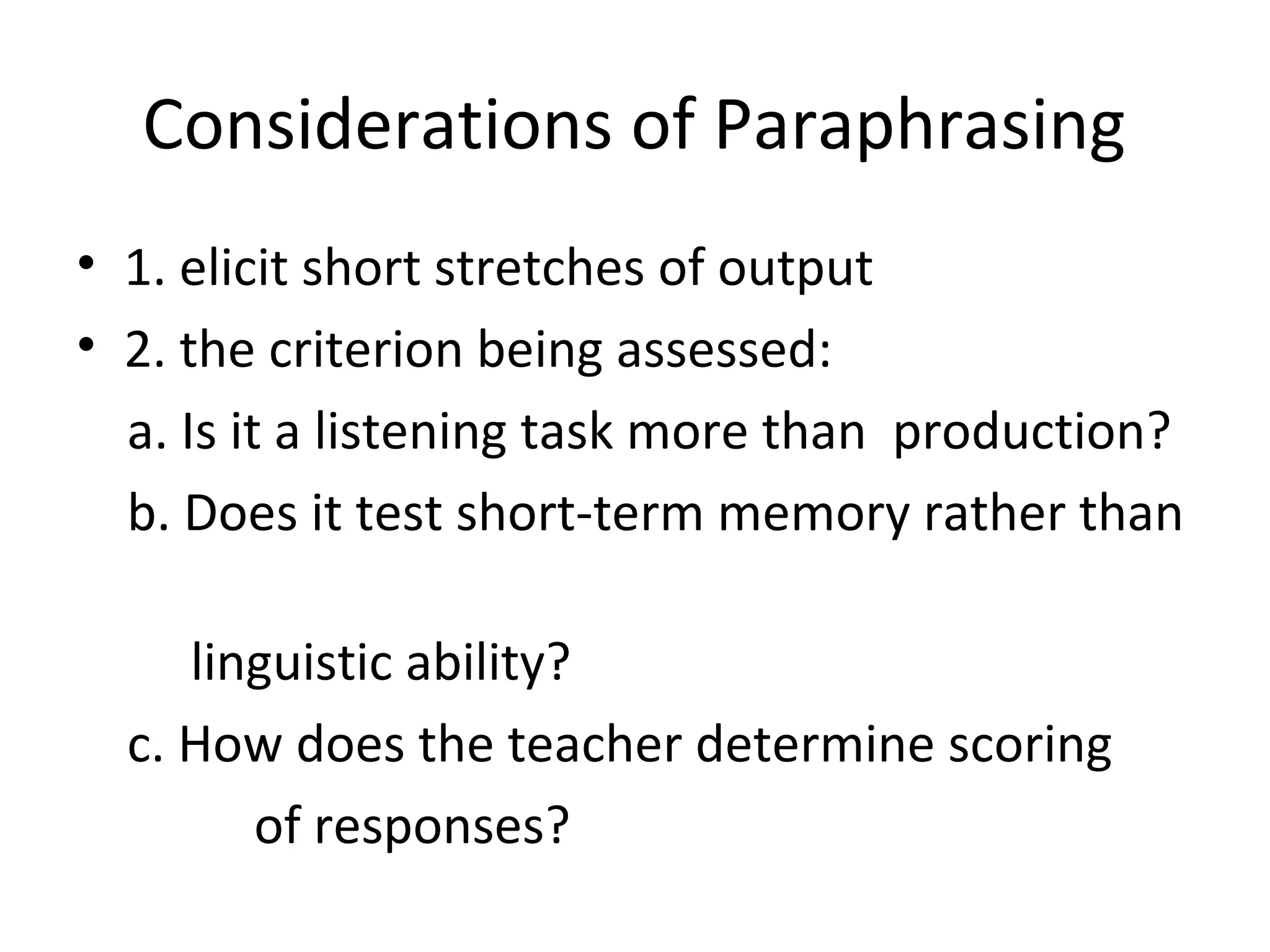 Considerations of Paraphrasing
• 1. elicit short stretches of output
• 2. the criterion being assessed:
a. Is it a listening task more than production?
b. Does it test short-term memory rather than
linguistic ability?
c. How does the teacher determine scoring
of responses?
 