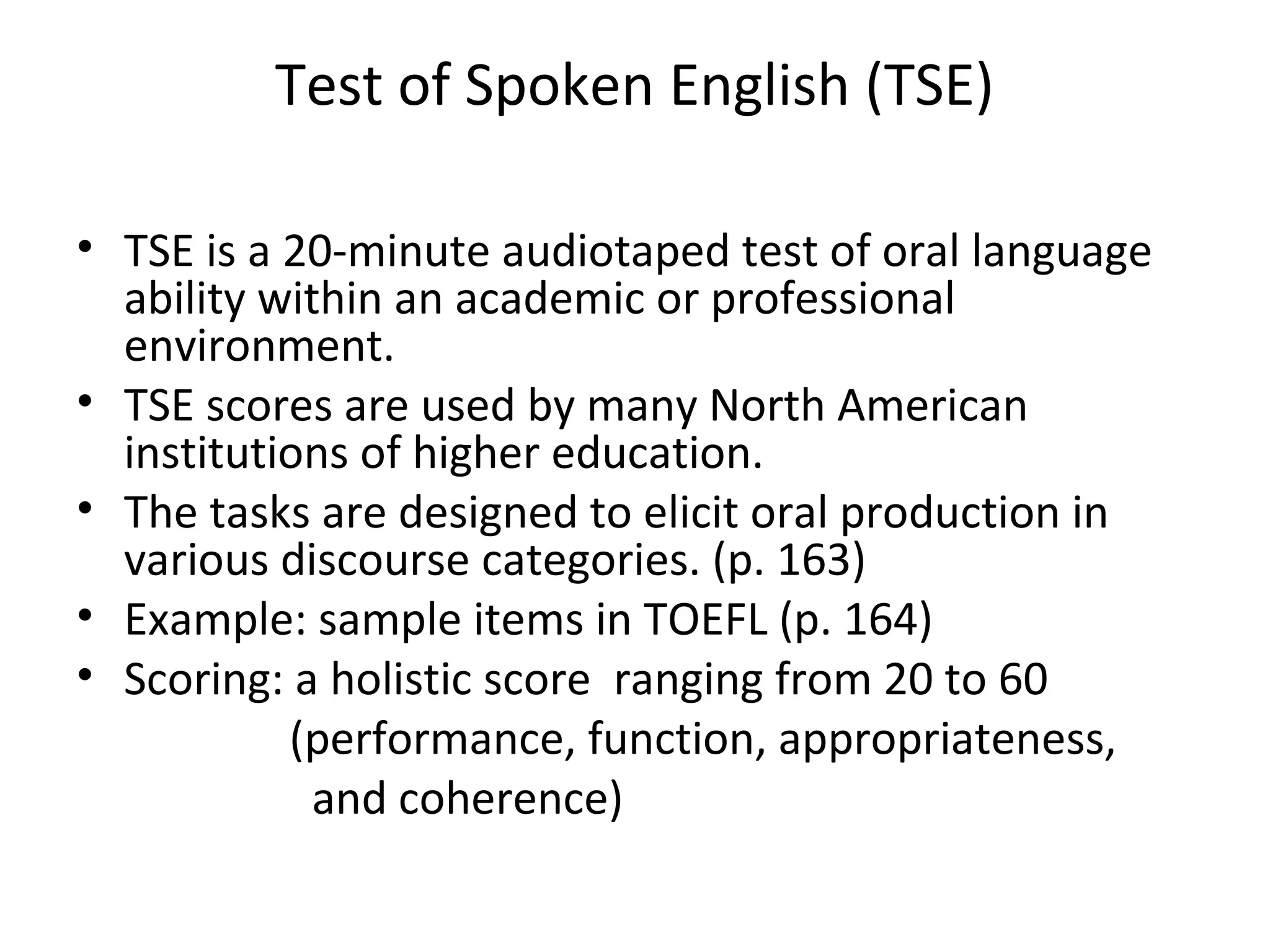 Test of Spoken English (TSE)
• TSE is a 20-minute audiotaped test of oral language
ability within an academic or professional
environment.
• TSE scores are used by many North American
institutions of higher education.
• The tasks are designed to elicit oral production in
various discourse categories. (p. 163)
• Example: sample items in TOEFL (p. 164)
• Scoring: a holistic score ranging from 20 to 60
(performance, function, appropriateness,
and coherence)
 