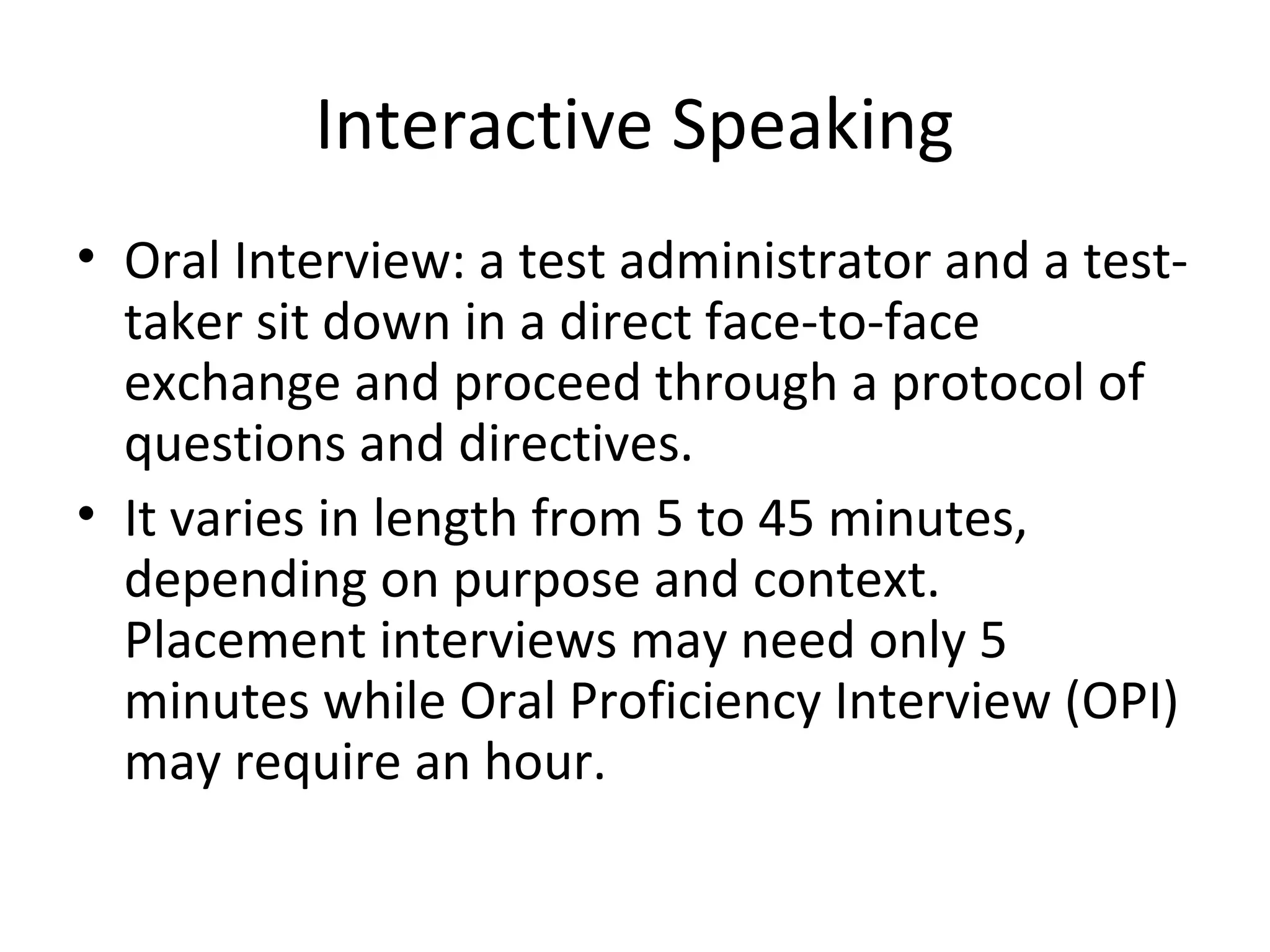 Interactive Speaking
• Oral Interview: a test administrator and a test-
taker sit down in a direct face-to-face
exchange and proceed through a protocol of
questions and directives.
• It varies in length from 5 to 45 minutes,
depending on purpose and context.
Placement interviews may need only 5
minutes while Oral Proficiency Interview (OPI)
may require an hour.
 