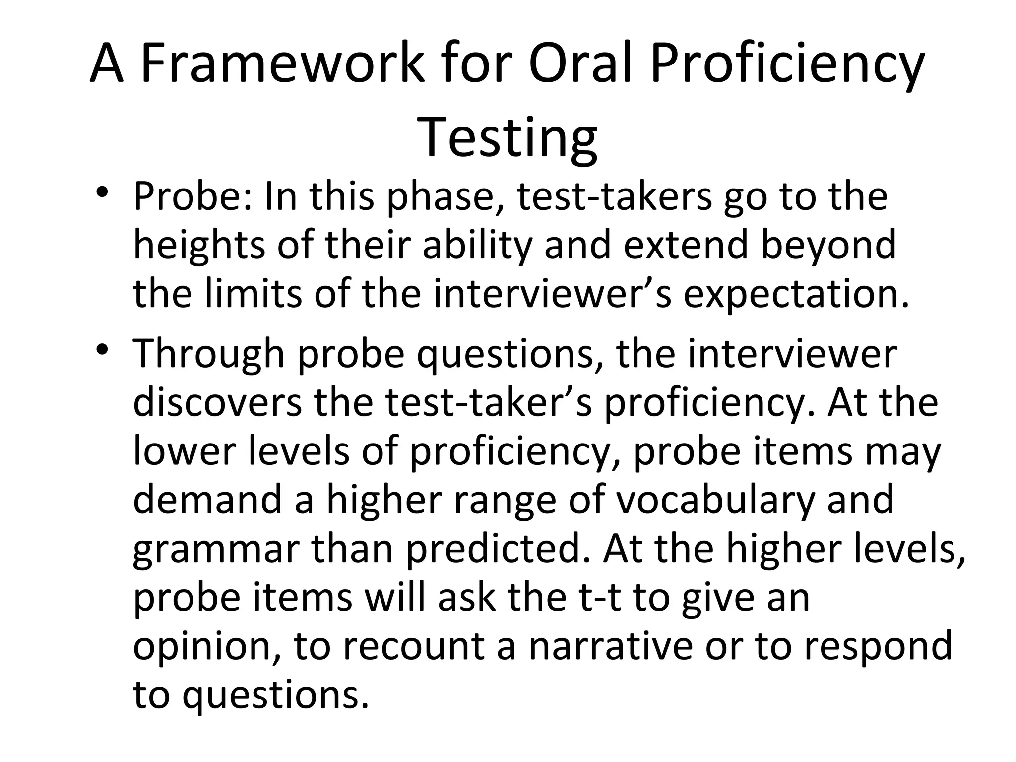 A Framework for Oral Proficiency
Testing
• Probe: In this phase, test-takers go to the
heights of their ability and extend beyond
the limits of the interviewer’s expectation.
• Through probe questions, the interviewer
discovers the test-taker’s proficiency. At the
lower levels of proficiency, probe items may
demand a higher range of vocabulary and
grammar than predicted. At the higher levels,
probe items will ask the t-t to give an
opinion, to recount a narrative or to respond
to questions.
 