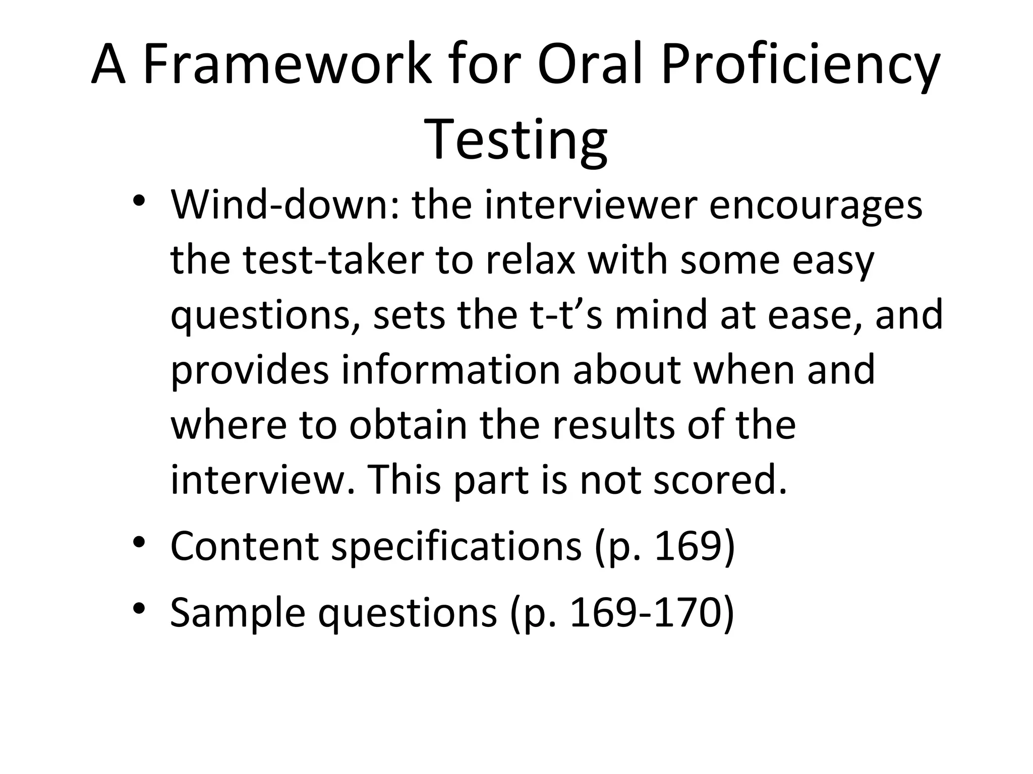 A Framework for Oral Proficiency
Testing
• Wind-down: the interviewer encourages
the test-taker to relax with some easy
questions, sets the t-t’s mind at ease, and
provides information about when and
where to obtain the results of the
interview. This part is not scored.
• Content specifications (p. 169)
• Sample questions (p. 169-170)
 