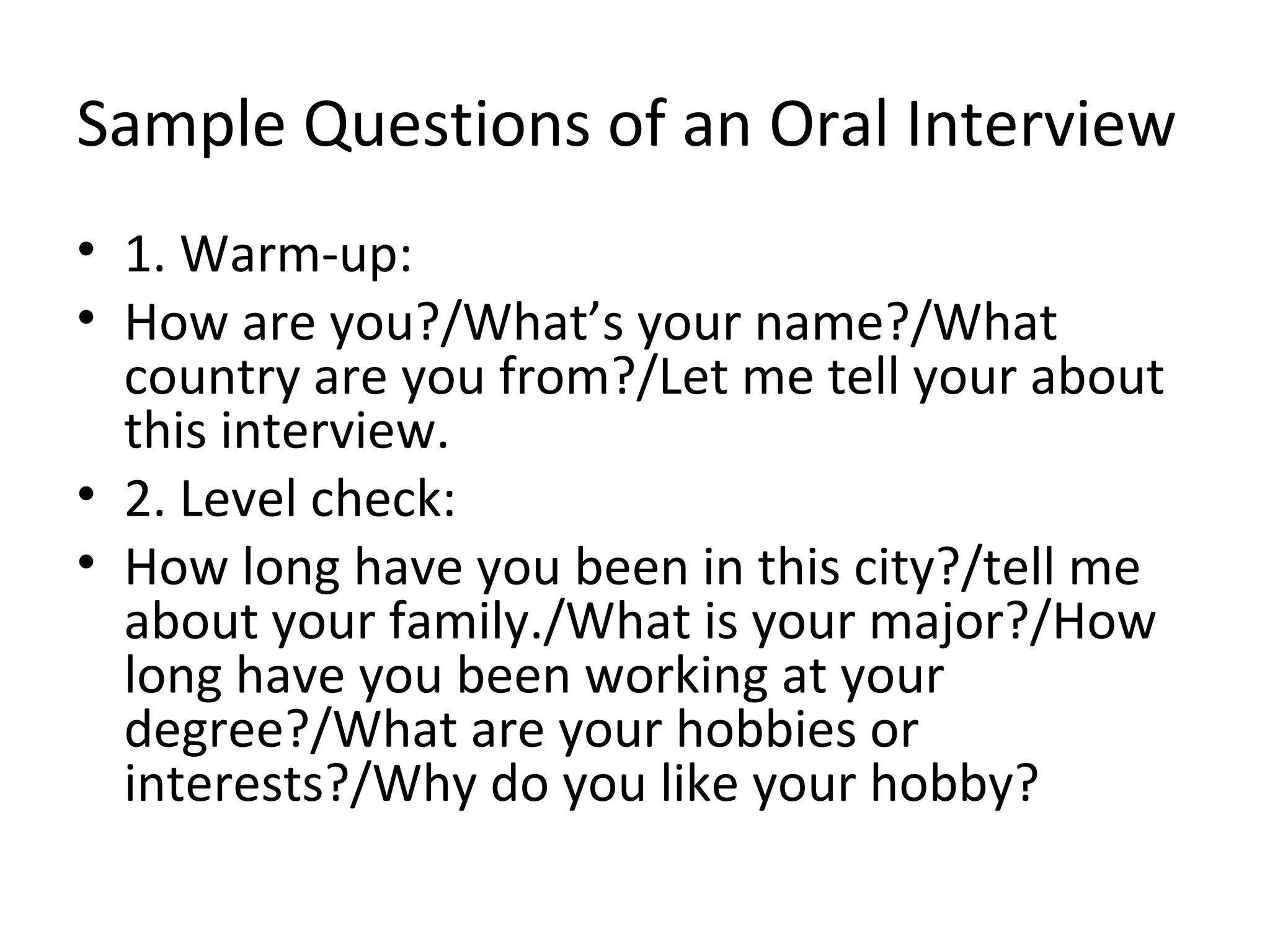 Sample Questions of an Oral Interview
• 1. Warm-up:
• How are you?/What’s your name?/What
country are you from?/Let me tell your about
this interview.
• 2. Level check:
• How long have you been in this city?/tell me
about your family./What is your major?/How
long have you been working at your
degree?/What are your hobbies or
interests?/Why do you like your hobby?
 