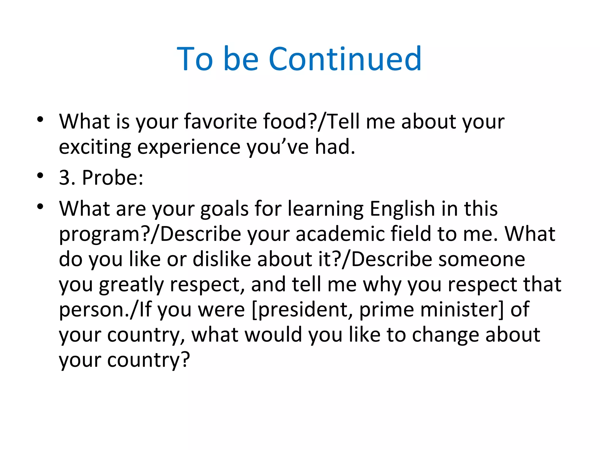 To be Continued
• What is your favorite food?/Tell me about your
exciting experience you’ve had.
• 3. Probe:
• What are your goals for learning English in this
program?/Describe your academic field to me. What
do you like or dislike about it?/Describe someone
you greatly respect, and tell me why you respect that
person./If you were [president, prime minister] of
your country, what would you like to change about
your country?
 