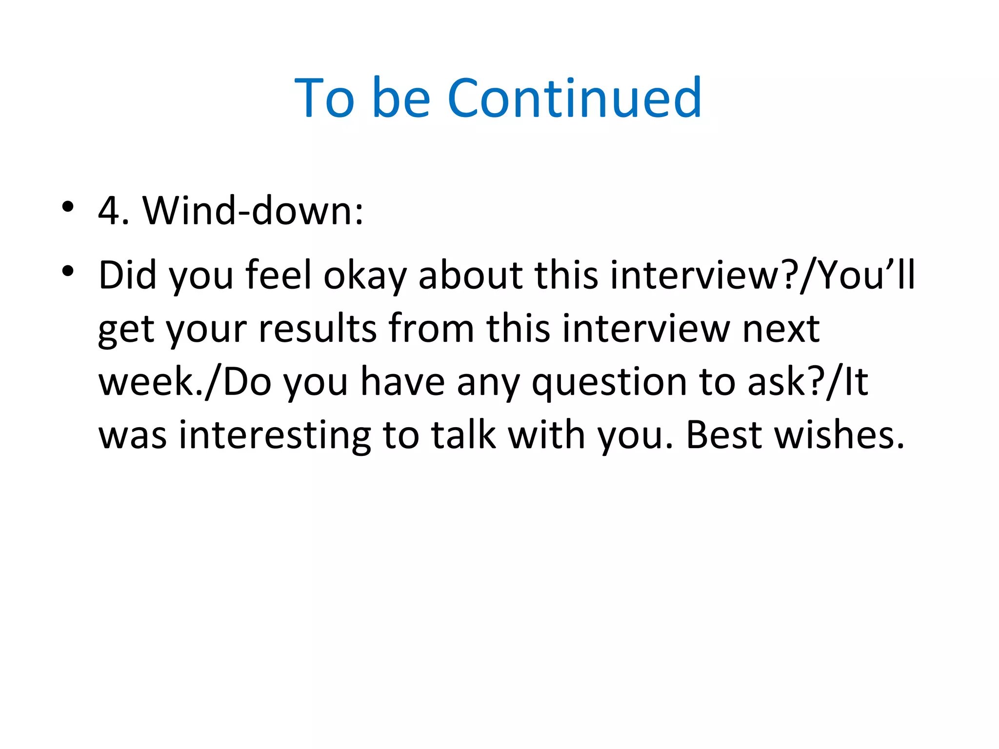 To be Continued
• 4. Wind-down:
• Did you feel okay about this interview?/You’ll
get your results from this interview next
week./Do you have any question to ask?/It
was interesting to talk with you. Best wishes.
 