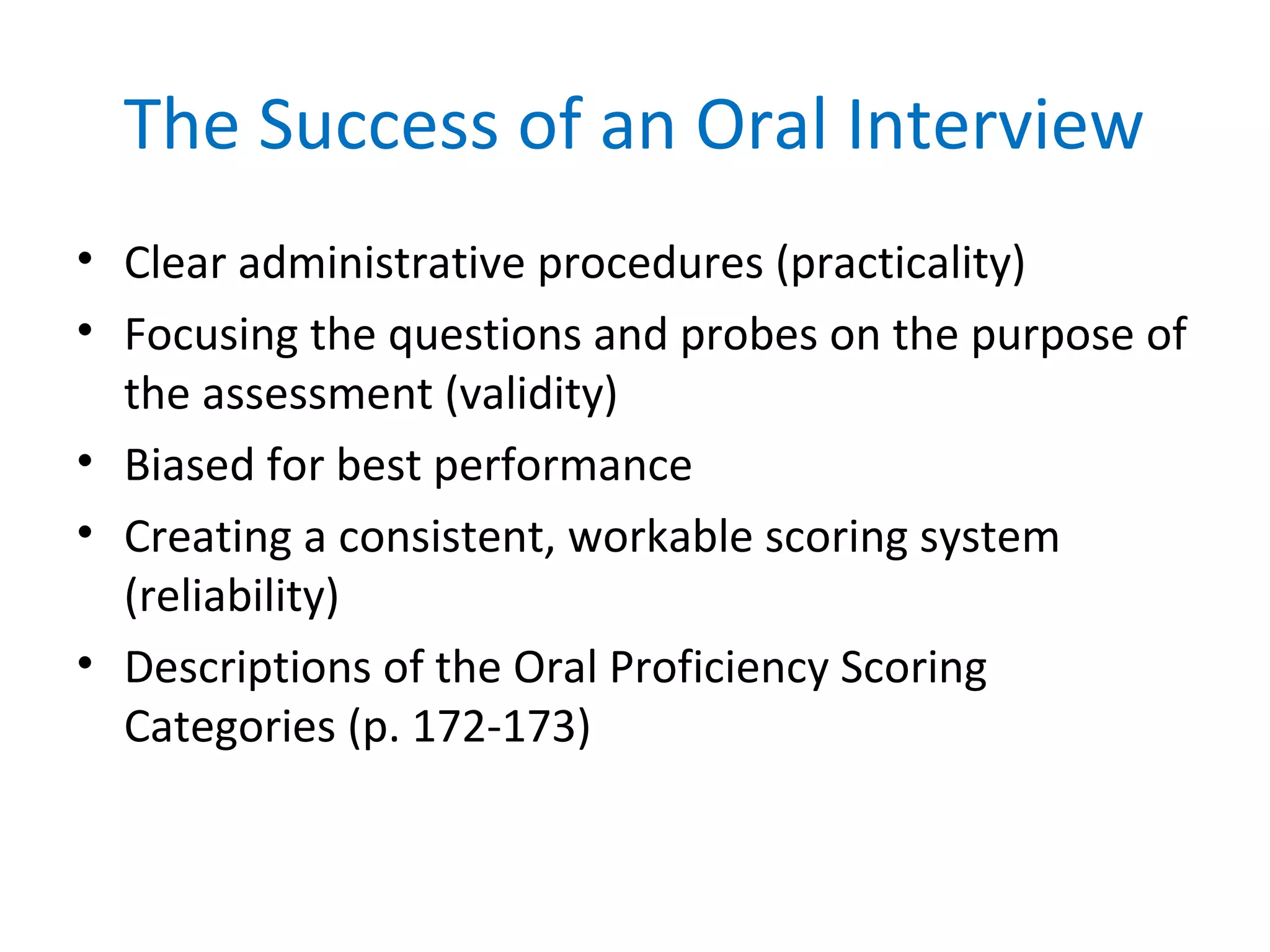 The Success of an Oral Interview
• Clear administrative procedures (practicality)
• Focusing the questions and probes on the purpose of
the assessment (validity)
• Biased for best performance
• Creating a consistent, workable scoring system
(reliability)
• Descriptions of the Oral Proficiency Scoring
Categories (p. 172-173)
 
