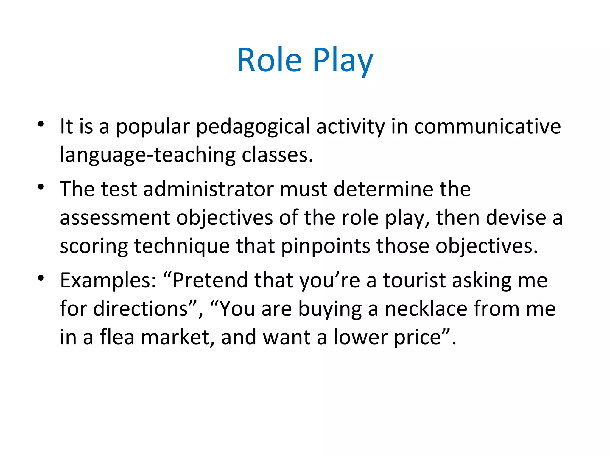 Role Play
• It is a popular pedagogical activity in communicative
language-teaching classes.
• The test administrator must determine the
assessment objectives of the role play, then devise a
scoring technique that pinpoints those objectives.
• Examples: “Pretend that you’re a tourist asking me
for directions”, “You are buying a necklace from me
in a flea market, and want a lower price”.
 