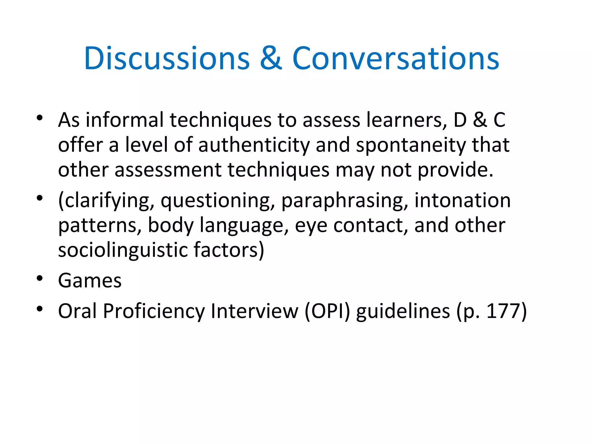 Discussions & Conversations
• As informal techniques to assess learners, D & C
offer a level of authenticity and spontaneity that
other assessment techniques may not provide.
• (clarifying, questioning, paraphrasing, intonation
patterns, body language, eye contact, and other
sociolinguistic factors)
• Games
• Oral Proficiency Interview (OPI) guidelines (p. 177)
 