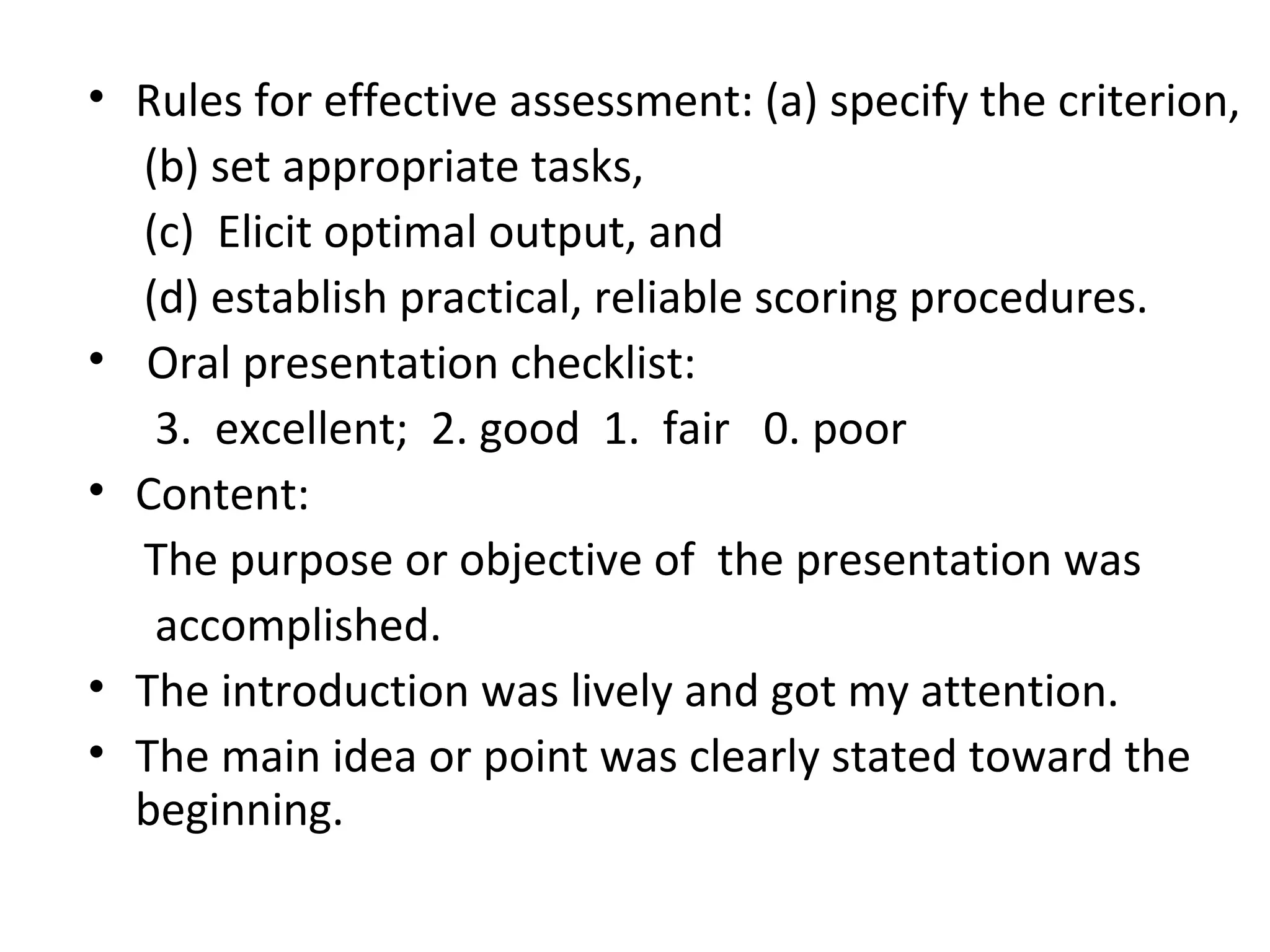 • Rules for effective assessment: (a) specify the criterion,
(b) set appropriate tasks,
(c) Elicit optimal output, and
(d) establish practical, reliable scoring procedures.
• Oral presentation checklist:
3. excellent; 2. good 1. fair 0. poor
• Content:
The purpose or objective of the presentation was
accomplished.
• The introduction was lively and got my attention.
• The main idea or point was clearly stated toward the
beginning.
 
