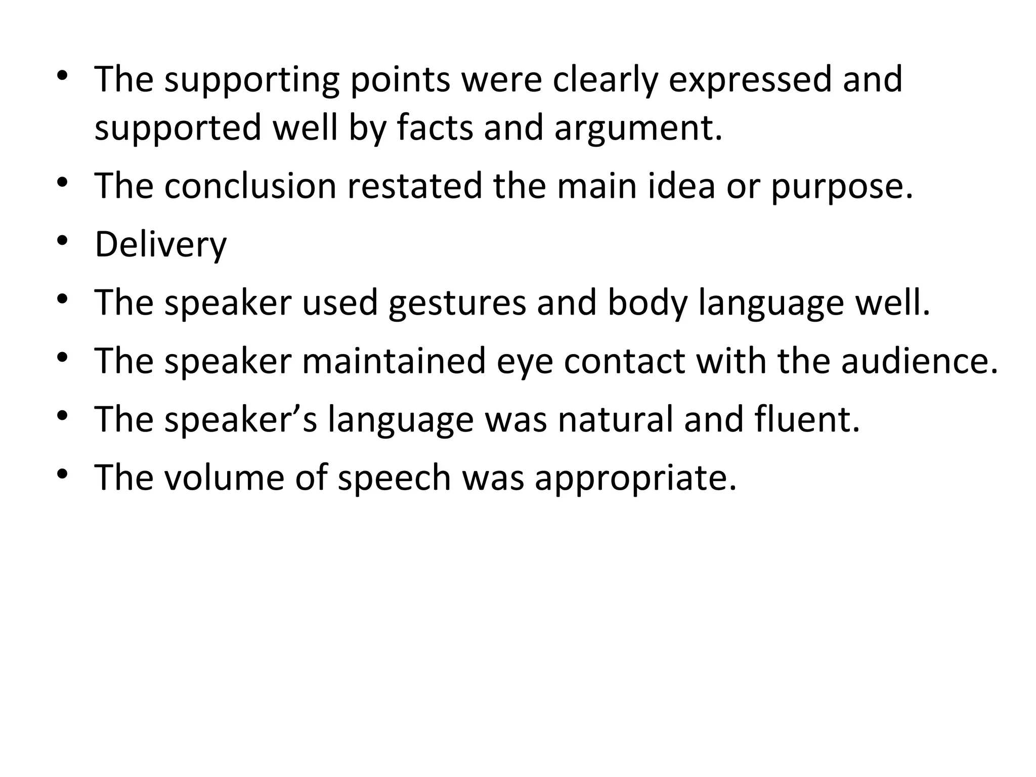 • The supporting points were clearly expressed and
supported well by facts and argument.
• The conclusion restated the main idea or purpose.
• Delivery
• The speaker used gestures and body language well.
• The speaker maintained eye contact with the audience.
• The speaker’s language was natural and fluent.
• The volume of speech was appropriate.
 