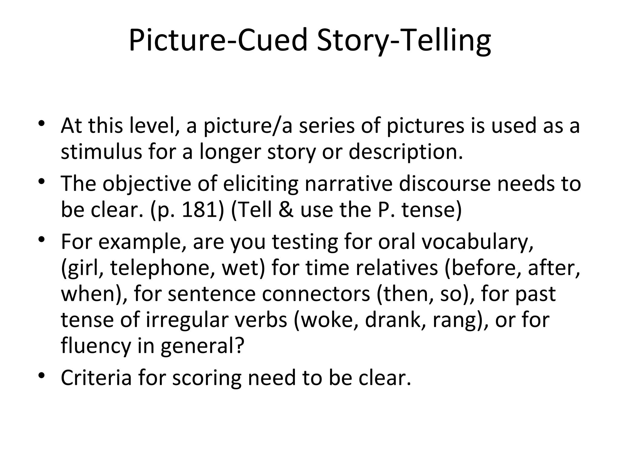 Picture-Cued Story-Telling
• At this level, a picture/a series of pictures is used as a
stimulus for a longer story or description.
• The objective of eliciting narrative discourse needs to
be clear. (p. 181) (Tell & use the P. tense)
• For example, are you testing for oral vocabulary,
(girl, telephone, wet) for time relatives (before, after,
when), for sentence connectors (then, so), for past
tense of irregular verbs (woke, drank, rang), or for
fluency in general?
• Criteria for scoring need to be clear.
 