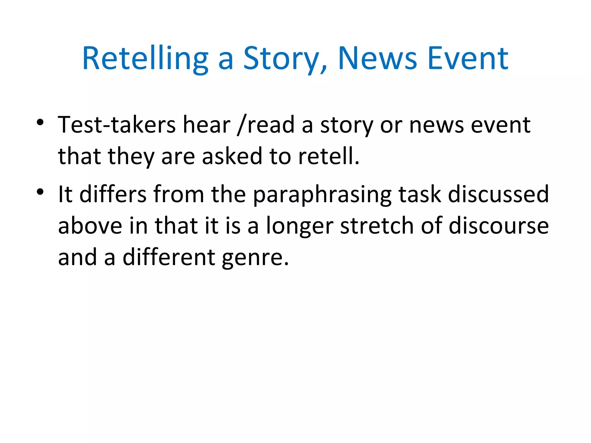 Retelling a Story, News Event
• Test-takers hear /read a story or news event
that they are asked to retell.
• It differs from the paraphrasing task discussed
above in that it is a longer stretch of discourse
and a different genre.
 
