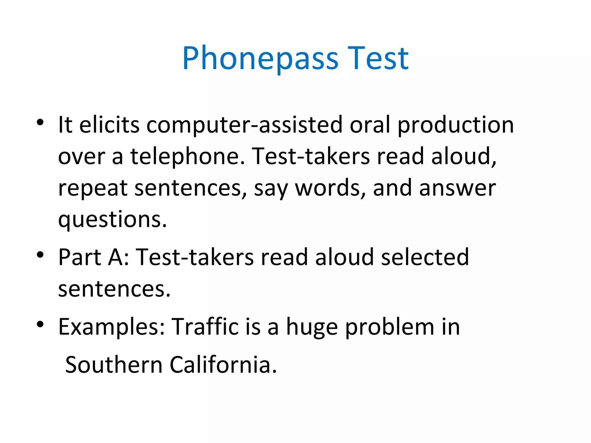 Phonepass Test
• It elicits computer-assisted oral production
over a telephone. Test-takers read aloud,
repeat sentences, say words, and answer
questions.
• Part A: Test-takers read aloud selected
sentences.
• Examples: Traffic is a huge problem in
Southern California.
 