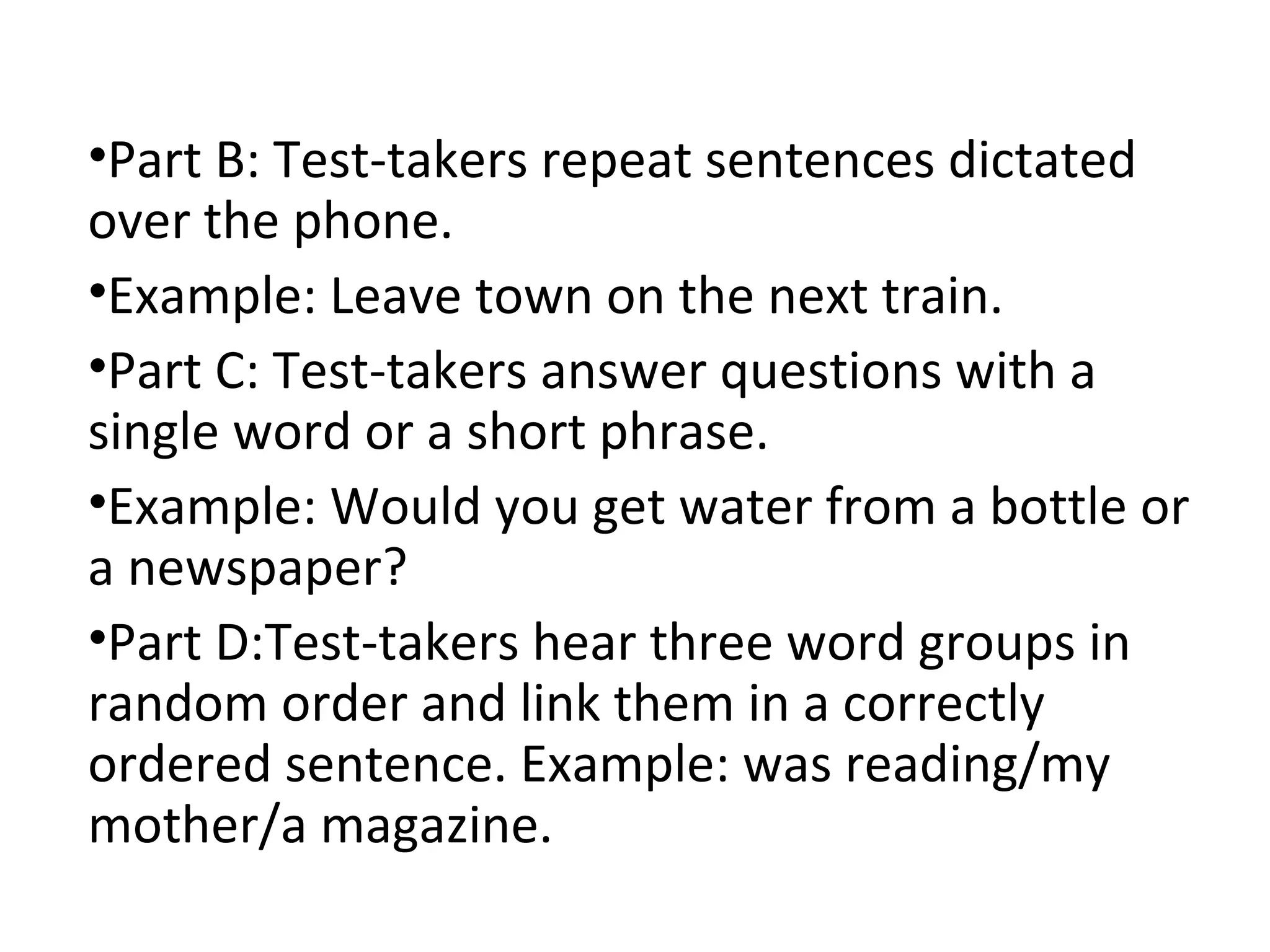 •Part B: Test-takers repeat sentences dictated
over the phone.
•Example: Leave town on the next train.
•Part C: Test-takers answer questions with a
single word or a short phrase.
•Example: Would you get water from a bottle or
a newspaper?
•Part D:Test-takers hear three word groups in
random order and link them in a correctly
ordered sentence. Example: was reading/my
mother/a magazine.
 