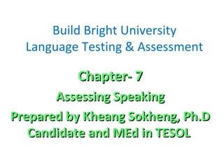 Build Bright University
Language Testing & Assessment
Chapter- 7Chapter- 7
Assessing SpeakingAssessing Speaking
Prepared by Kheang Sokheng, Ph.DPrepared by Kheang Sokheng, Ph.D
Candidate and MEd in TESOLCandidate and MEd in TESOL
 