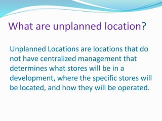 What are unplanned location?
Unplanned Locations are locations that do
not have centralized management that
determines what stores will be in a
development, where the specific stores will
be located, and how they will be operated.
 