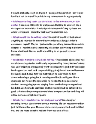 I would probably resist on trying it I do recall things when I say it out
loud but not to myself in public in my home yes or in a group study.

• Is it because they seem too unrelated to the information, or too
goofy? It seems a little silly to walk around talking to yourself like a
crazy person would that is why I probably wouldn’t try it; there are
other techniques I could try that won’t embarrass me.

• What would you be willing to try?Honestly I would try just about
anything to improve in my studies techniques as long as I don’t
embarrass myself. Maybe I just need to put all my insecurities aside in
chapter 7 I read that you should try just about everything in order to
know what best fits you and I am willing to let go and try new
methods.

• What does Norton’s story mean for you?This success book so far has
very interesting stories and I really enjoy reading them; Norton’s story
was very inspiring although he went to college first and didn’t succeed
he dropped out and took responsibility got a job and learned how real
life works and it gave him the motivation he lack when he first
attended college, going back to college old habits still gave him a
challenge but he got the resources he needed to be a successful
student never giving up and staying focus on the long-term goal and
he did it, yes he made sacrifices and he struggle but he achieved his
goal, this story helps me put some ideas into perspective and they will
allow me to accomplish my goals.

• What effects can take you beyond your world?Searching for
meaning in your coursework or your working life can mean more than
just fulfillment for you. The more interested, committed, and fulfilled
you are the more benefits radiate from you and affects
 