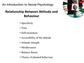 Relationship Between Attitude and
Behaviour
• Specificity
• Time
• Self-awareness
• Accessibility of the attitude
• Attitude strength
• Mindlessness
• Balance theory
• Theory of planned behaviour
 