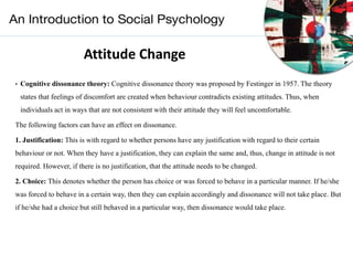 Attitude Change
• Cognitive dissonance theory: Cognitive dissonance theory was proposed by Festinger in 1957. The theory
states that feelings of discomfort are created when behaviour contradicts existing attitudes. Thus, when
individuals act in ways that are not consistent with their attitude they will feel uncomfortable.
The following factors can have an effect on dissonance.
1. Justification: This is with regard to whether persons have any justification with regard to their certain
behaviour or not. When they have a justification, they can explain the same and, thus, change in attitude is not
required. However, if there is no justification, that the attitude needs to be changed.
2. Choice: This denotes whether the person has choice or was forced to behave in a particular manner. If he/she
was forced to behave in a certain way, then they can explain accordingly and dissonance will not take place. But
if he/she had a choice but still behaved in a particular way, then dissonance would take place.
 