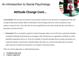 Attitude Change Cont…
3. Investment: The more the investment in ones opinion or point of view, the more it is significant for the self-
concept of that person and the effects of dissonance will be stronger. However, if the investment in ones
opinion or point of view is less, then they are not as significant for ones self-concept and, thus, the effects of
dissonance will also be lower.
• Persuasion: We are constantly exposed to external messages where we are told to buy a particular shampoo
or deodorant through advertisements in newspaper, radio and television or appealed to contribute to certain
charitable organisation and so on. These are examples of external messages that are trying to persuade us in
a particular manner. In persuasion, attitude changes takes place as a result of messages that are external
rather than due to internal inconsistencies as in cognitive dissonance theory.
There are various approaches to understand persuasion.
1. Traditional approach
2. Cognitive approach
 