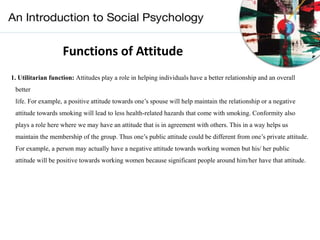 Functions of Attitude
1. Utilitarian function: Attitudes play a role in helping individuals have a better relationship and an overall
better
life. For example, a positive attitude towards one’s spouse will help maintain the relationship or a negative
attitude towards smoking will lead to less health-related hazards that come with smoking. Conformity also
plays a role here where we may have an attitude that is in agreement with others. This in a way helps us
maintain the membership of the group. Thus one’s public attitude could be different from one’s private attitude.
For example, a person may actually have a negative attitude towards working women but his/ her public
attitude will be positive towards working women because significant people around him/her have that attitude.
 