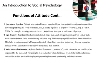 Functions of Attitude Cont…
1. Knowledge function: Attitude also makes life more meaningful and coherent as it contributes to organising
as well as predicting the social world and, thus, it can be explained as cognitive schemas (Crisp & Turner,
2010). For example, stereotypes denote one’s expectations with regard to various social groups.
2. Ego defensive function: This function of attitude helps individuals protect themselves from certain truths
about themselves that could be threatening and, thus, help them develop a positive attitude about themselves.
This helps in maintenance of self-esteem of the individual. For example, a student may develop a negative
attitude about a classmate who has scored more marks than him/her.
3. Value expression function: Attitude also functions as an expression of certain values that are considered as
important by the individual. For example, if an individual values handmade products by traditional artisans
then he/she will be involved in buying and promoting handmade products by traditional artisans.
 