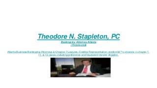 Theodore N. Stapleton, PC
Bankruptcy Attorney Atlanta
(770)436-3334
Atlanta Business Bankruptcy Attorneys & Chapter 7 Lawyers, Creditor Representation -creditorâ€™s interests in chapter 7,
11, & 13 cases, including preference and fraudulent transfer litigation.
 