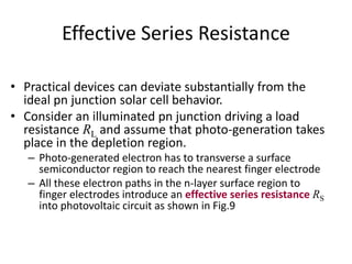 Effective Series Resistance
• Practical devices can deviate substantially from the
ideal pn junction solar cell behavior.
• Consider an illuminated pn junction driving a load
resistance RL and assume that photo-generation takes
place in the depletion region.
– Photo-generated electron has to transverse a surface
semiconductor region to reach the nearest finger electrode
– All these electron paths in the n-layer surface region to
finger electrodes introduce an effective series resistance RS
into photovoltaic circuit as shown in Fig.9
 