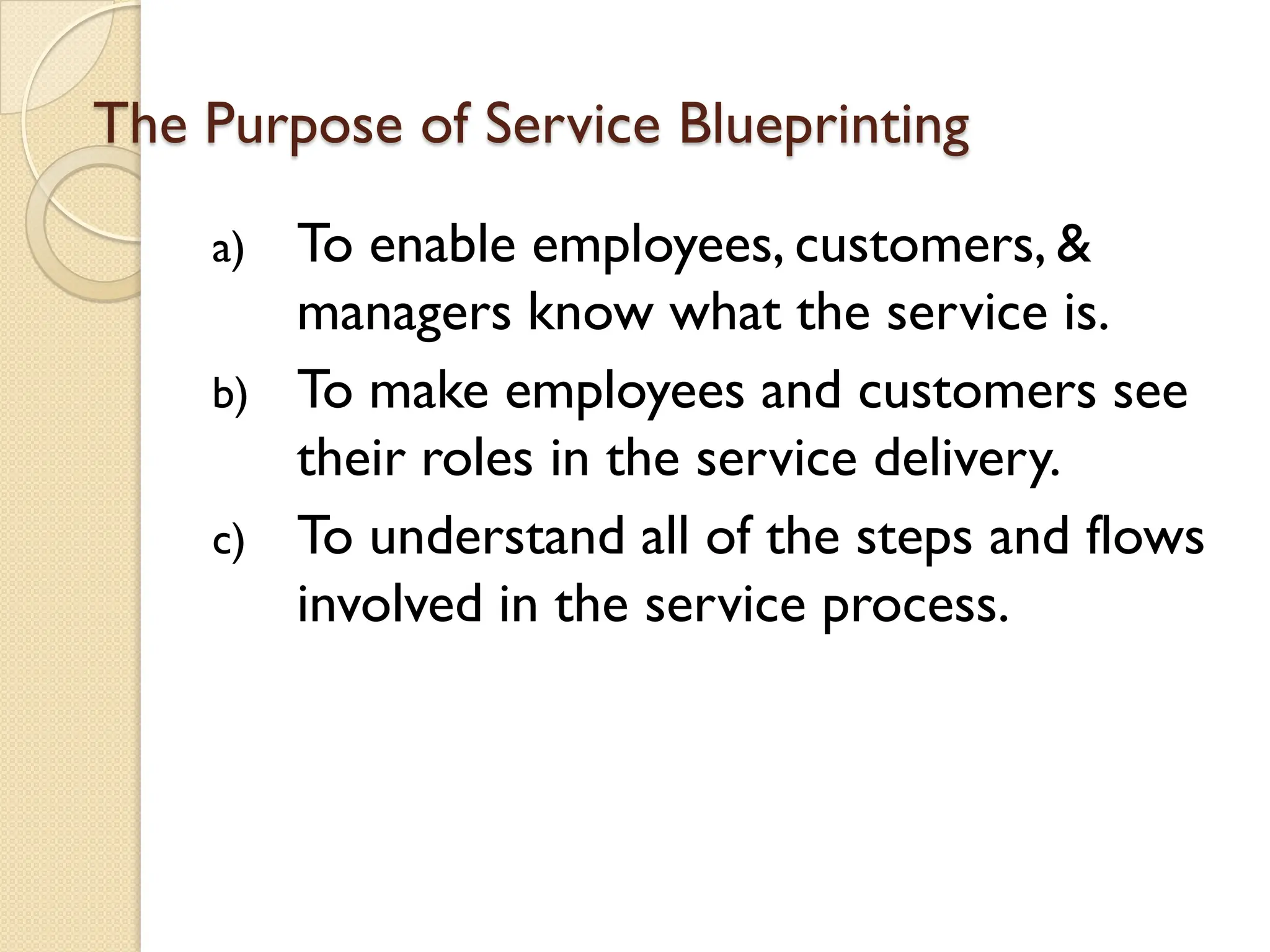 The Purpose of Service Blueprinting
a) To enable employees, customers, &
managers know what the service is.
b) To make employees and customers see
their roles in the service delivery.
c) To understand all of the steps and flows
involved in the service process.
 