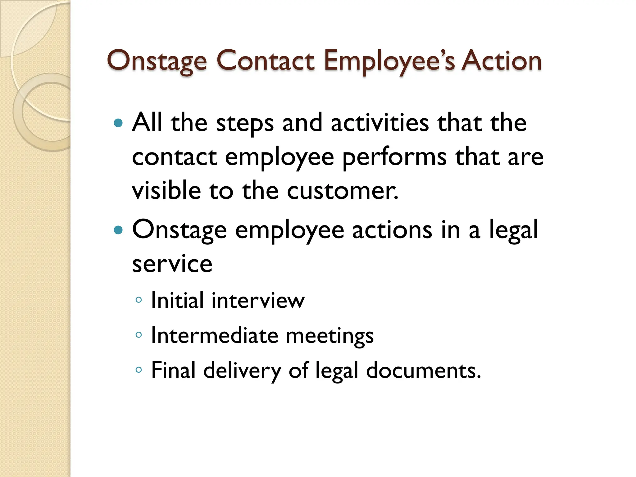 Onstage Contact Employee’s Action
 All the steps and activities that the
contact employee performs that are
visible to the customer.
 Onstage employee actions in a legal
service
◦ Initial interview
◦ Intermediate meetings
◦ Final delivery of legal documents.
 